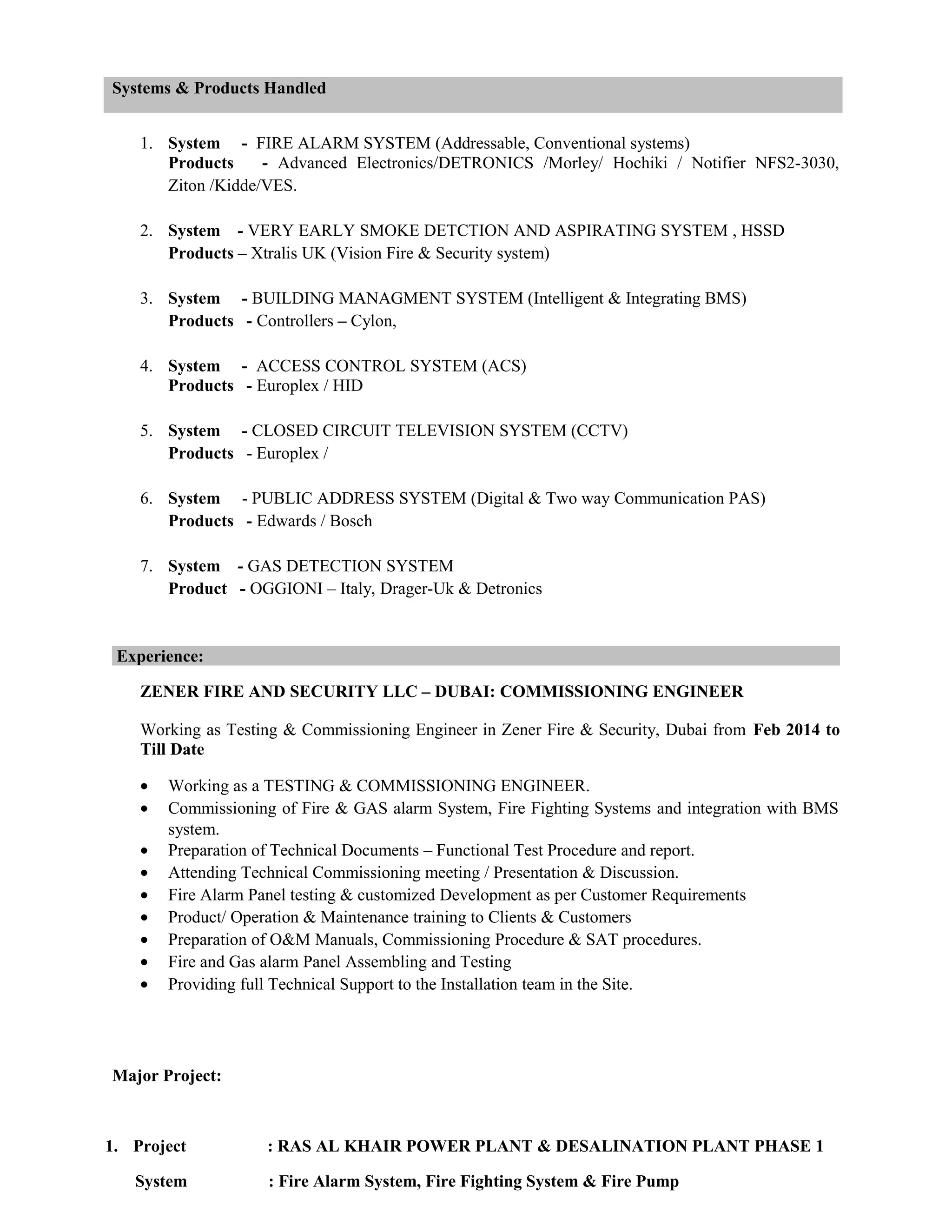 Systems & Products Handled
1. System - FIRE ALARM SYSTEM (Addressable, Conventional systems)
Products - Advanced Electronics/DETRONICS /Morley/ Hochiki / Notifier NFS2-3030,
Ziton /Kidde/VES.
2. System - VERY EARLY SMOKE DETCTION AND ASPIRATING SYSTEM , HSSD
Products – Xtralis UK (Vision Fire & Security system)
3. System - BUILDING MANAGMENT SYSTEM (Intelligent & Integrating BMS)
Products - Controllers – Cylon,
4. System - ACCESS CONTROL SYSTEM (ACS)
Products - Europlex / HID
5. System - CLOSED CIRCUIT TELEVISION SYSTEM (CCTV)
Products - Europlex /
6. System - PUBLIC ADDRESS SYSTEM (Digital & Two way Communication PAS)
Products - Edwards / Bosch
7. System - GAS DETECTION SYSTEM
Product - OGGIONI – Italy, Drager-Uk & Detronics
Experience:
ZENER FIRE AND SECURITY LLC – DUBAI: COMMISSIONING ENGINEER
Working as Testing & Commissioning Engineer in Zener Fire & Security, Dubai from Feb 2014 to
Till Date
• Working as a TESTING & COMMISSIONING ENGINEER.
• Commissioning of Fire & GAS alarm System, Fire Fighting Systems and integration with BMS
system.
• Preparation of Technical Documents – Functional Test Procedure and report.
• Attending Technical Commissioning meeting / Presentation & Discussion.
• Fire Alarm Panel testing & customized Development as per Customer Requirements
• Product/ Operation & Maintenance training to Clients & Customers
• Preparation of O&M Manuals, Commissioning Procedure & SAT procedures.
• Fire and Gas alarm Panel Assembling and Testing
• Providing full Technical Support to the Installation team in the Site.
Major Project:
1. Project : RAS AL KHAIR POWER PLANT & DESALINATION PLANT PHASE 1
System : Fire Alarm System, Fire Fighting System & Fire Pump
 