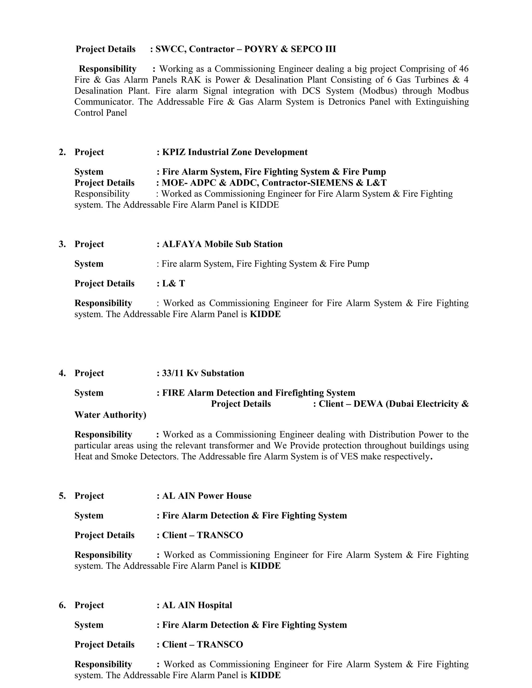 Project Details : SWCC, Contractor – POYRY & SEPCO III
Responsibility : Working as a Commissioning Engineer dealing a big project Comprising of 46
Fire & Gas Alarm Panels RAK is Power & Desalination Plant Consisting of 6 Gas Turbines & 4
Desalination Plant. Fire alarm Signal integration with DCS System (Modbus) through Modbus
Communicator. The Addressable Fire & Gas Alarm System is Detronics Panel with Extinguishing
Control Panel
2. Project : KPIZ Industrial Zone Development
System : Fire Alarm System, Fire Fighting System & Fire Pump
Project Details : MOE- ADPC & ADDC, Contractor-SIEMENS & L&T
Responsibility : Worked as Commissioning Engineer for Fire Alarm System & Fire Fighting
system. The Addressable Fire Alarm Panel is KIDDE
3. Project : ALFAYA Mobile Sub Station
System : Fire alarm System, Fire Fighting System & Fire Pump
Project Details : L& T
Responsibility : Worked as Commissioning Engineer for Fire Alarm System & Fire Fighting
system. The Addressable Fire Alarm Panel is KIDDE
4. Project : 33/11 Kv Substation
System : FIRE Alarm Detection and Firefighting System
Project Details : Client – DEWA (Dubai Electricity &
Water Authority)
Responsibility : Worked as a Commissioning Engineer dealing with Distribution Power to the
particular areas using the relevant transformer and We Provide protection throughout buildings using
Heat and Smoke Detectors. The Addressable fire Alarm System is of VES make respectively.
5. Project : AL AIN Power House
System : Fire Alarm Detection & Fire Fighting System
Project Details : Client – TRANSCO
Responsibility : Worked as Commissioning Engineer for Fire Alarm System & Fire Fighting
system. The Addressable Fire Alarm Panel is KIDDE
6. Project : AL AIN Hospital
System : Fire Alarm Detection & Fire Fighting System
Project Details : Client – TRANSCO
Responsibility : Worked as Commissioning Engineer for Fire Alarm System & Fire Fighting
system. The Addressable Fire Alarm Panel is KIDDE
 