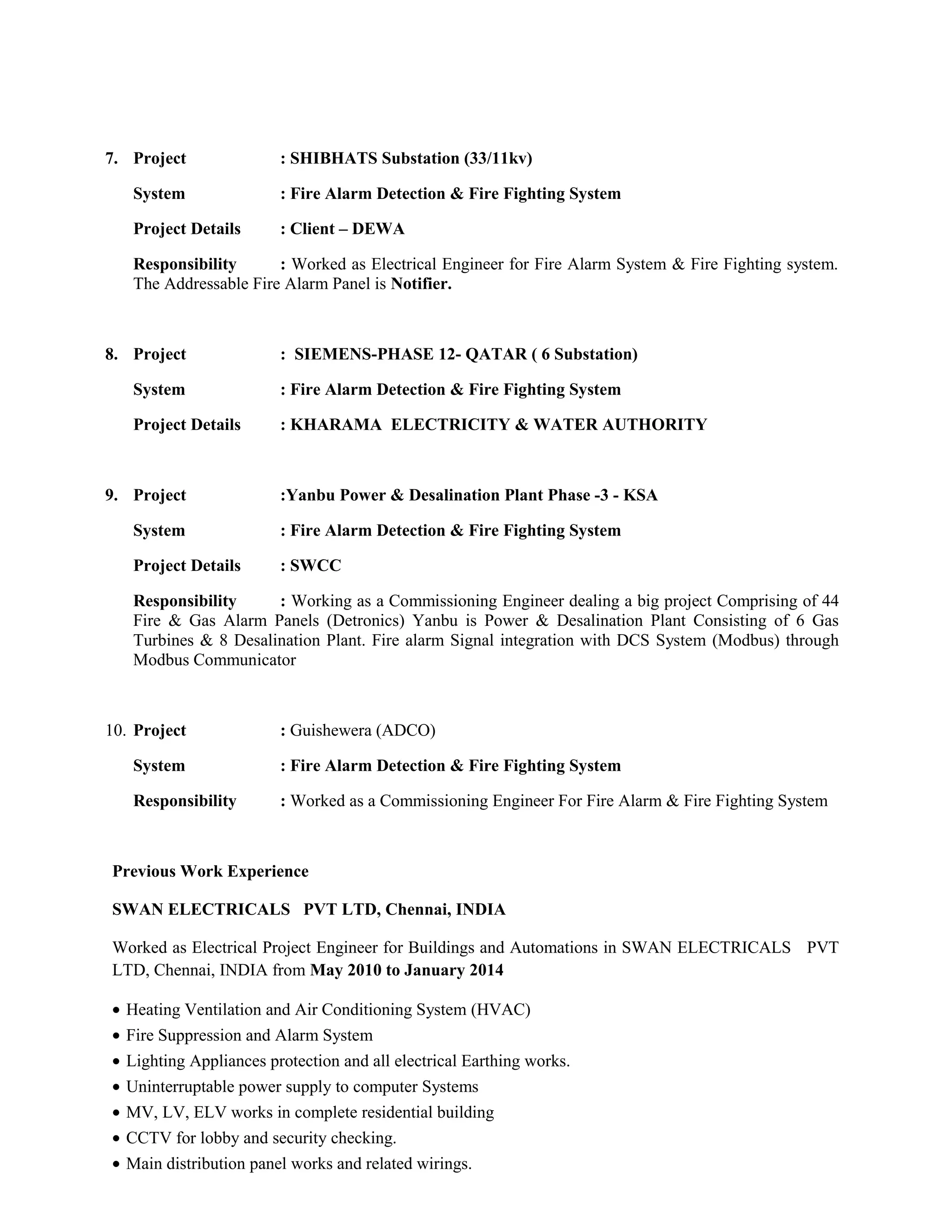 7. Project : SHIBHATS Substation (33/11kv)
System : Fire Alarm Detection & Fire Fighting System
Project Details : Client – DEWA
Responsibility : Worked as Electrical Engineer for Fire Alarm System & Fire Fighting system.
The Addressable Fire Alarm Panel is Notifier.
8. Project : SIEMENS-PHASE 12- QATAR ( 6 Substation)
System : Fire Alarm Detection & Fire Fighting System
Project Details : KHARAMA ELECTRICITY & WATER AUTHORITY
9. Project :Yanbu Power & Desalination Plant Phase -3 - KSA
System : Fire Alarm Detection & Fire Fighting System
Project Details : SWCC
Responsibility : Working as a Commissioning Engineer dealing a big project Comprising of 44
Fire & Gas Alarm Panels (Detronics) Yanbu is Power & Desalination Plant Consisting of 6 Gas
Turbines & 8 Desalination Plant. Fire alarm Signal integration with DCS System (Modbus) through
Modbus Communicator
10. Project : Guishewera (ADCO)
System : Fire Alarm Detection & Fire Fighting System
Responsibility : Worked as a Commissioning Engineer For Fire Alarm & Fire Fighting System
Previous Work Experience
SWAN ELECTRICALS PVT LTD, Chennai, INDIA
Worked as Electrical Project Engineer for Buildings and Automations in SWAN ELECTRICALS PVT
LTD, Chennai, INDIA from May 2010 to January 2014
• Heating Ventilation and Air Conditioning System (HVAC)
• Fire Suppression and Alarm System
• Lighting Appliances protection and all electrical Earthing works.
• Uninterruptable power supply to computer Systems
• MV, LV, ELV works in complete residential building
• CCTV for lobby and security checking.
• Main distribution panel works and related wirings.
 
