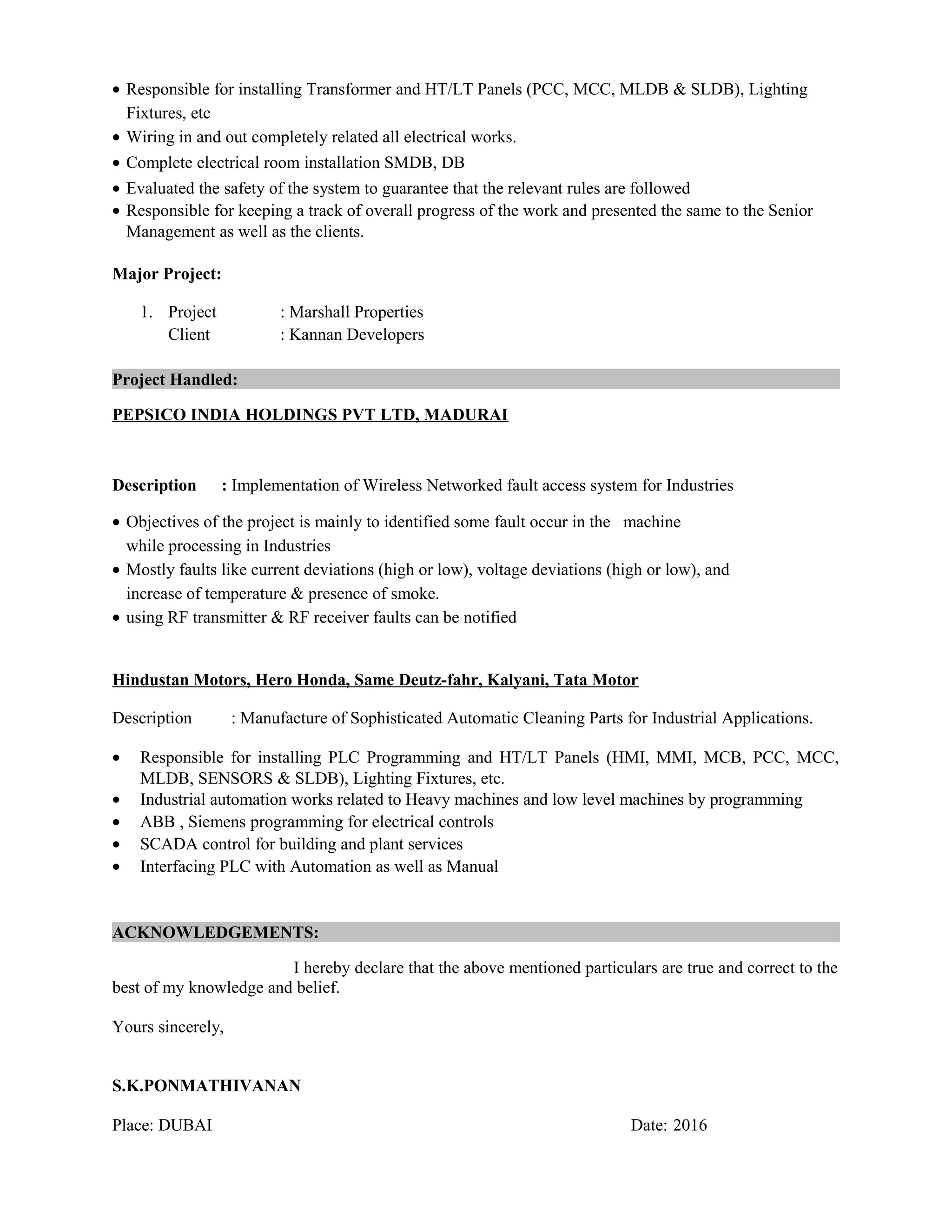 • Responsible for installing Transformer and HT/LT Panels (PCC, MCC, MLDB & SLDB), Lighting
Fixtures, etc
• Wiring in and out completely related all electrical works.
• Complete electrical room installation SMDB, DB
• Evaluated the safety of the system to guarantee that the relevant rules are followed
• Responsible for keeping a track of overall progress of the work and presented the same to the Senior
Management as well as the clients.
Major Project:
1. Project : Marshall Properties
Client : Kannan Developers
Project Handled:
PEPSICO INDIA HOLDINGS PVT LTD, MADURAI
Description : Implementation of Wireless Networked fault access system for Industries
• Objectives of the project is mainly to identified some fault occur in the machine
while processing in Industries
• Mostly faults like current deviations (high or low), voltage deviations (high or low), and
increase of temperature & presence of smoke.
• using RF transmitter & RF receiver faults can be notified
Hindustan Motors, Hero Honda, Same Deutz-fahr, Kalyani, Tata Motor
Description : Manufacture of Sophisticated Automatic Cleaning Parts for Industrial Applications.
• Responsible for installing PLC Programming and HT/LT Panels (HMI, MMI, MCB, PCC, MCC,
MLDB, SENSORS & SLDB), Lighting Fixtures, etc.
• Industrial automation works related to Heavy machines and low level machines by programming
• ABB , Siemens programming for electrical controls
• SCADA control for building and plant services
• Interfacing PLC with Automation as well as Manual
ACKNOWLEDGEMENTS:
I hereby declare that the above mentioned particulars are true and correct to the
best of my knowledge and belief.
Yours sincerely,
S.K.PONMATHIVANAN
Place: DUBAI Date: 2016
 