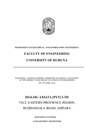DEPARTMENT OF ELECTRICAL AND INFORMATION ENGINEERING
FACULTY OF ENGINEERING
UNIVERSITY OF RUHUNA
INDUSTRIAL TRAINING REPORT SUBMITTED IN PARTIAL FULFILMENT
OF THE DEGREE OF BACHELOR OF SCIENCE IN ENGINEERING
ON 27th APRIL 2016
DIALOG AXIATA (PVT) LTD
736/2, EASTERN PROVIENCE REGION,
BUDDANGALA ROAD, AMPARA
(04.01.2016 to 27.03.2016)
GANGASUTHAN (EG/2013/2194)
 