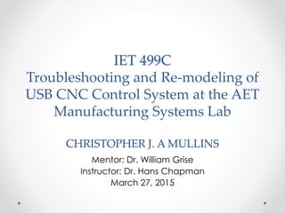 IET 499C
Troubleshooting and Re-modeling of
USB CNC Control System at the AET
Manufacturing Systems Lab
CHRISTOPHER J. A MULLINS
Mentor: Dr. William Grise
Instructor: Dr. Hans Chapman
March 27, 2015
 