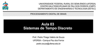 UNIVERSIDADE FEDERAL RURAL DO SEMI-ÁRIDO (UFERSA)
CENTRO MULTIDISCIPLINAR DE PAU DOS FERROS (CMPF)
DEPARTAMENTO DE ENGENHARIAS E TECNOLOGIA (DETEC)
PROCESSAMENTO DIGITAL DE SINAIS
Aula 03
Sistemas de Tempo Discreto
Prof.: Pedro Thiago Valério de Souza
UFERSA – Campus Pau dos Ferros
pedro.souza@ufersa.edu.br
 