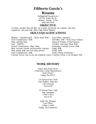 Filiberta Garcia’s
Resume
berthagarcia07@gmail.com
4815 W. Solano Dr. So.
Glendale, Arizona 85301
(602) 885-2899
OBJECTIVE
To obtain a position that will allow me to apply and develop my computer, data entry,
organization and social skill, With a High School Diploma.
SKILLS/QUALIFICATIONS
Bilingual – Spanish/English – Speak, Read, Write Loan Officer Experience
Great Communication Skills MS Office 2000 – Word, Excel, Outlook
Filing and Data Entry Microsoft Outlook (E-Mail Literate)
Type – 40WPM Excellent Answering Phone Skills
General Clerical/Admin Office Duties Outstanding Customer Service Skills
Basic Accounts Payable and Receivable Functions Typing Skills
Multi tasking skills and work under pressure Cashier Skills
Great Communication Skills Perfect Driving Performance
Customer Service (one on one and complaints issues), Customer Service is my Strongest Skill.
WORK HISTORY
United State Postal Service
Clerk/Letter Carrier/Administration
02/85-09/2012
Ending Pay $29.35
US Airways/Chase Field
Guest Relation Supervisor
1/2012-Present
Pay $10.00
US Airways/Chase Field
Suite Attendants
1/2007-1/2012
Pay $7.65
Eagle First Mortgage
Loan Officer
2/2006-11/2009
Ending Pay Commission
 
