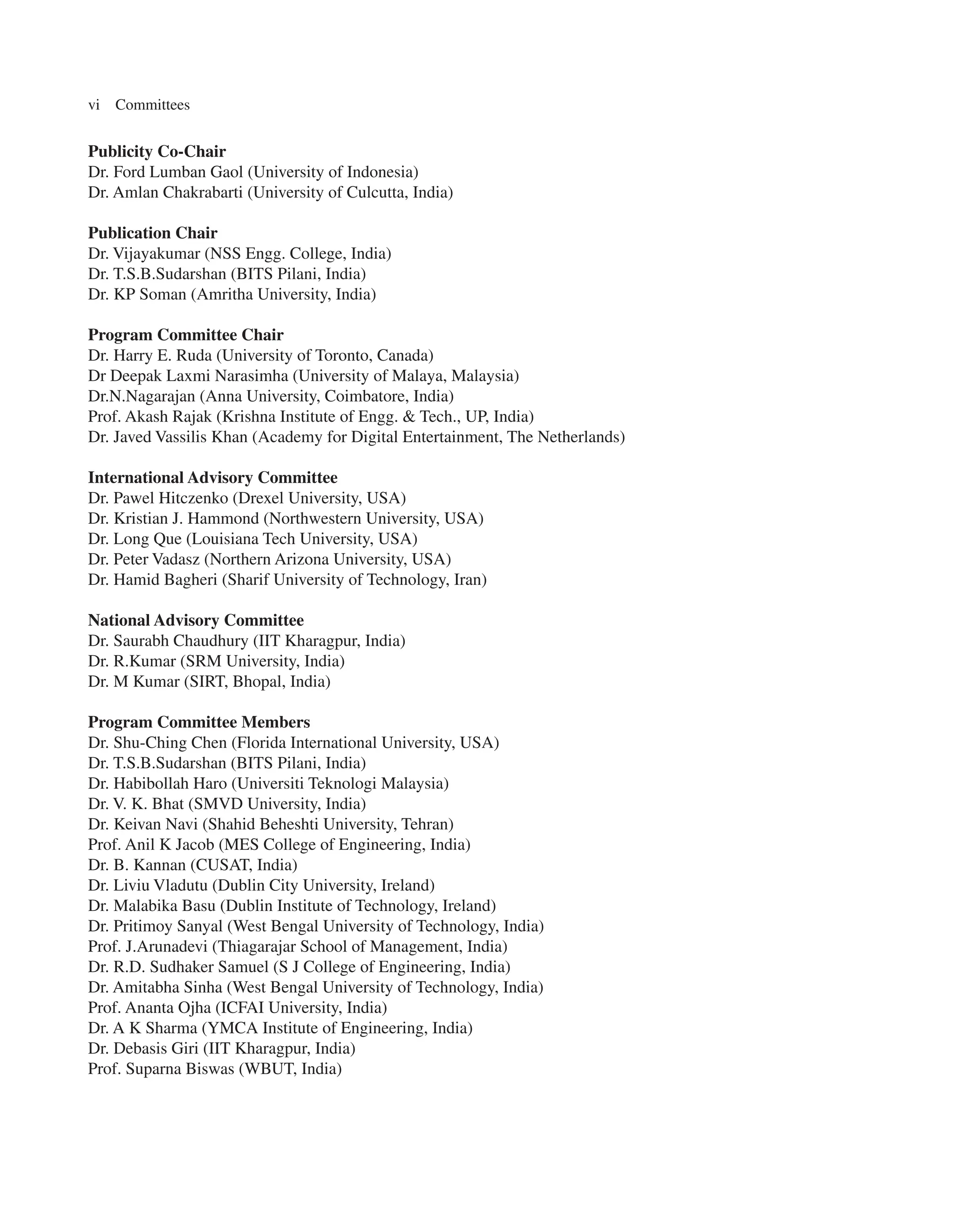 vi Committees
Publicity Co-Chair
Dr. Ford Lumban Gaol (University of Indonesia)
Dr. Amlan Chakrabarti (University of Culcutta, India)
Publication Chair
Dr. Vijayakumar (NSS Engg. College, India)
Dr. T.S.B.Sudarshan (BITS Pilani, India)
Dr. KP Soman (Amritha University, India)
Program Committee Chair
Dr. Harry E. Ruda (University of Toronto, Canada)
Dr Deepak Laxmi Narasimha (University of Malaya, Malaysia)
Dr.N.Nagarajan (Anna University, Coimbatore, India)
Prof. Akash Rajak (Krishna Institute of Engg. & Tech., UP, India)
Dr. Javed Vassilis Khan (Academy for Digital Entertainment, The Netherlands)
International Advisory Committee
Dr. Pawel Hitczenko (Drexel University, USA)
Dr. Kristian J. Hammond (Northwestern University, USA)
Dr. Long Que (Louisiana Tech University, USA)
Dr. Peter Vadasz (Northern Arizona University, USA)
Dr. Hamid Bagheri (Sharif University of Technology, Iran)
National Advisory Committee
Dr. Saurabh Chaudhury (IIT Kharagpur, India)
Dr. R.Kumar (SRM University, India)
Dr. M Kumar (SIRT, Bhopal, India)
Program Committee Members
Dr. Shu-Ching Chen (Florida International University, USA)
Dr. T.S.B.Sudarshan (BITS Pilani, India)
Dr. Habibollah Haro (Universiti Teknologi Malaysia)
Dr. V. K. Bhat (SMVD University, India)
Dr. Keivan Navi (Shahid Beheshti University, Tehran)
Prof. Anil K Jacob (MES College of Engineering, India)
Dr. B. Kannan (CUSAT, India)
Dr. Liviu Vladutu (Dublin City University, Ireland)
Dr. Malabika Basu (Dublin Institute of Technology, Ireland)
Dr. Pritimoy Sanyal (West Bengal University of Technology, India)
Prof. J.Arunadevi (Thiagarajar School of Management, India)
Dr. R.D. Sudhaker Samuel (S J College of Engineering, India)
Dr. Amitabha Sinha (West Bengal University of Technology, India)
Prof. Ananta Ojha (ICFAI University, India)
Dr. A K Sharma (YMCA Institute of Engineering, India)
Dr. Debasis Giri (IIT Kharagpur, India)
Prof. Suparna Biswas (WBUT, India)
 