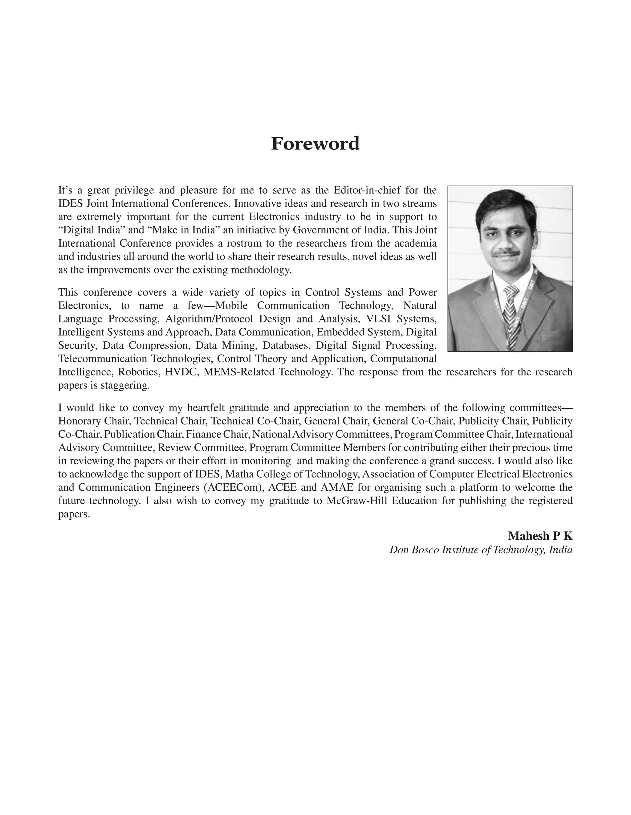 Foreword
It’s a great privilege and pleasure for me to serve as the Editor-in-chief for the
IDES Joint International Conferences. Innovative ideas and research in two streams
are extremely important for the current Electronics industry to be in support to
“Digital India” and “Make in India” an initiative by Government of India. This Joint
International Conference provides a rostrum to the researchers from the academia
and industries all around the world to share their research results, novel ideas as well
as the improvements over the existing methodology.
This conference covers a wide variety of topics in Control Systems and Power
Electronics, to name a few—Mobile Communication Technology, Natural
Language Processing, Algorithm/Protocol Design and Analysis, VLSI Systems,
Intelligent Systems and Approach, Data Communication, Embedded System, Digital
Security, Data Compression, Data Mining, Databases, Digital Signal Processing,
Telecommunication Technologies, Control Theory and Application, Computational
Intelligence, Robotics, HVDC, MEMS-Related Technology. The response from the researchers for the research
papers is staggering.
I would like to convey my heartfelt gratitude and appreciation to the members of the following committees—
Honorary Chair, Technical Chair, Technical Co-Chair, General Chair, General Co-Chair, Publicity Chair, Publicity
Co-Chair, Publication Chair, Finance Chair, NationalAdvisory Committees, Program Committee Chair, International
Advisory Committee, Review Committee, Program Committee Members for contributing either their precious time
in reviewing the papers or their effort in monitoring and making the conference a grand success. I would also like
to acknowledge the support of IDES, Matha College of Technology, Association of Computer Electrical Electronics
and Communication Engineers (ACEECom), ACEE and AMAE for organising such a platform to welcome the
future technology. I also wish to convey my gratitude to McGraw-Hill Education for publishing the registered
papers.
Mahesh P K
Don Bosco Institute of Technology, India
 