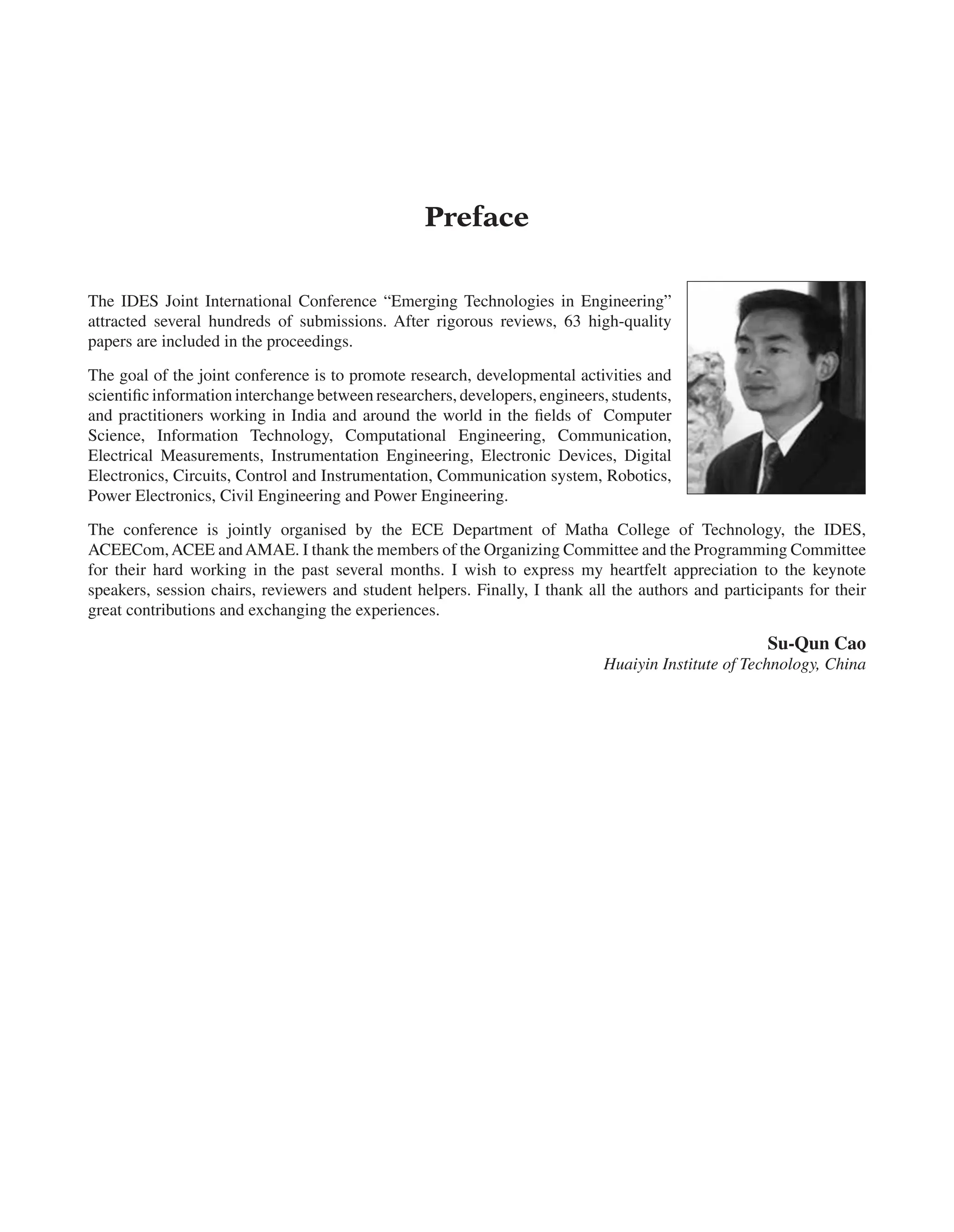 Preface
The IDES Joint International Conference “Emerging Technologies in Engineering”
attracted several hundreds of submissions. After rigorous reviews, 63 high-quality
papers are included in the proceedings.
The goal of the joint conference is to promote research, developmental activities and
scientific information interchange between researchers, developers, engineers, students,
and practitioners working in India and around the world in the fields of Computer
Science, Information Technology, Computational Engineering, Communication,
Electrical Measurements, Instrumentation Engineering, Electronic Devices, Digital
Electronics, Circuits, Control and Instrumentation, Communication system, Robotics,
Power Electronics, Civil Engineering and Power Engineering.
The conference is jointly organised by the ECE Department of Matha College of Technology, the IDES,
ACEECom,ACEE andAMAE. I thank the members of the Organizing Committee and the Programming Committee
for their hard working in the past several months. I wish to express my heartfelt appreciation to the keynote
speakers, session chairs, reviewers and student helpers. Finally, I thank all the authors and participants for their
great contributions and exchanging the experiences.
Su-Qun Cao
Huaiyin Institute of Technology, China
 