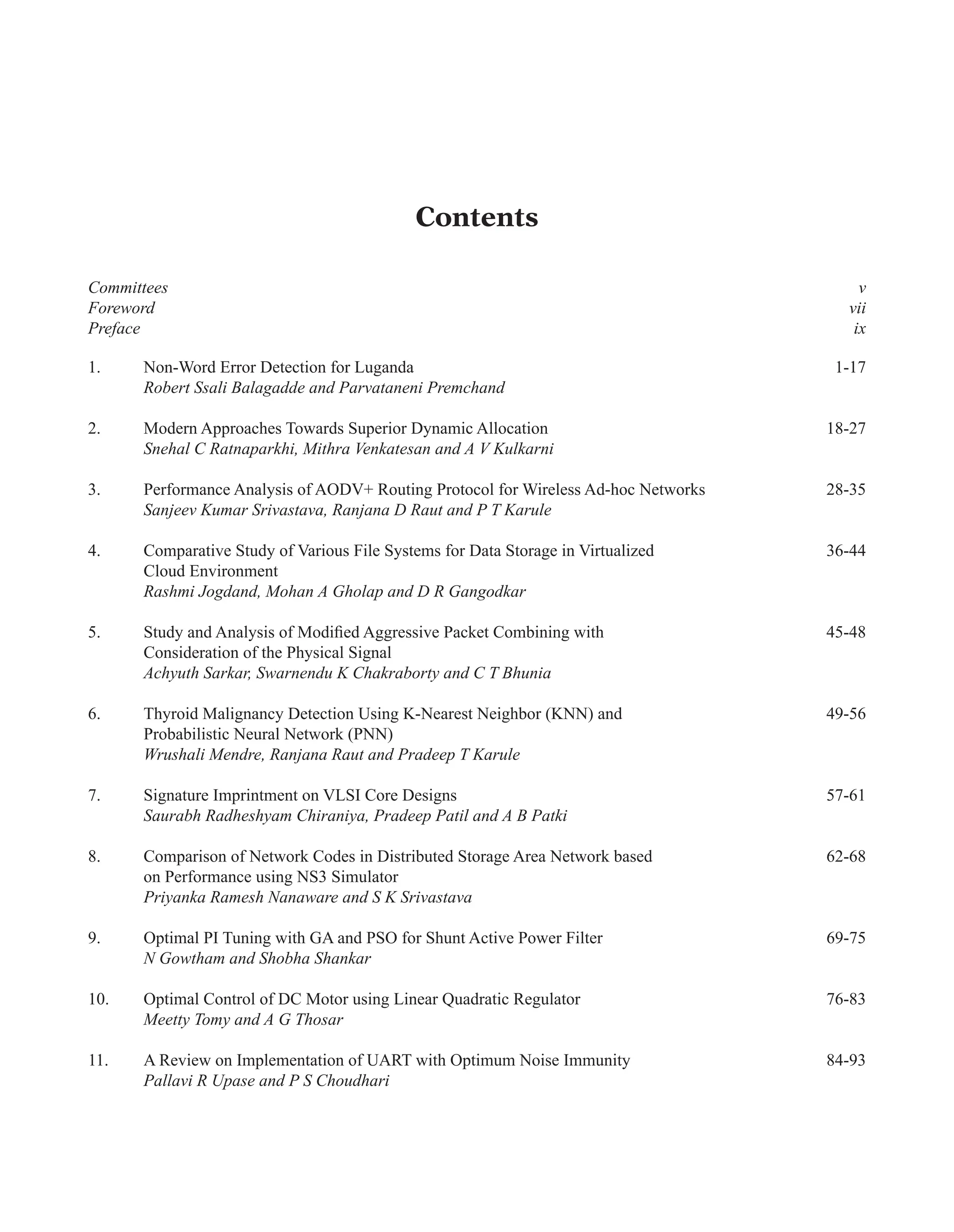 Contents
Committees v
Foreword vii
Preface ix
1. Non-Word Error Detection for Luganda 1-17
Robert Ssali Balagadde and Parvataneni Premchand
2. Modern Approaches Towards Superior Dynamic Allocation 18-27
Snehal C Ratnaparkhi, Mithra Venkatesan and A V Kulkarni
3. Performance Analysis of AODV+ Routing Protocol for Wireless Ad-hoc Networks 28-35
Sanjeev Kumar Srivastava, Ranjana D Raut and P T Karule
4. Comparative Study of Various File Systems for Data Storage in Virtualized 36-44
Cloud Environment
Rashmi Jogdand, Mohan A Gholap and D R Gangodkar
5. Study and Analysis of Modified Aggressive Packet Combining with 45-48
Consideration of the Physical Signal
Achyuth Sarkar, Swarnendu K Chakraborty and C T Bhunia
6. Thyroid Malignancy Detection Using K-Nearest Neighbor (KNN) and 49-56
Probabilistic Neural Network (PNN)
Wrushali Mendre, Ranjana Raut and Pradeep T Karule
7. Signature Imprintment on VLSI Core Designs 57-61
Saurabh Radheshyam Chiraniya, Pradeep Patil and A B Patki
8. Comparison of Network Codes in Distributed Storage Area Network based 62-68
on Performance using NS3 Simulator
Priyanka Ramesh Nanaware and S K Srivastava
9. Optimal PI Tuning with GA and PSO for Shunt Active Power Filter 69-75
N Gowtham and Shobha Shankar
10. Optimal Control of DC Motor using Linear Quadratic Regulator 76-83
Meetty Tomy and A G Thosar
11. A Review on Implementation of UART with Optimum Noise Immunity 84-93
Pallavi R Upase and P S Choudhari
 