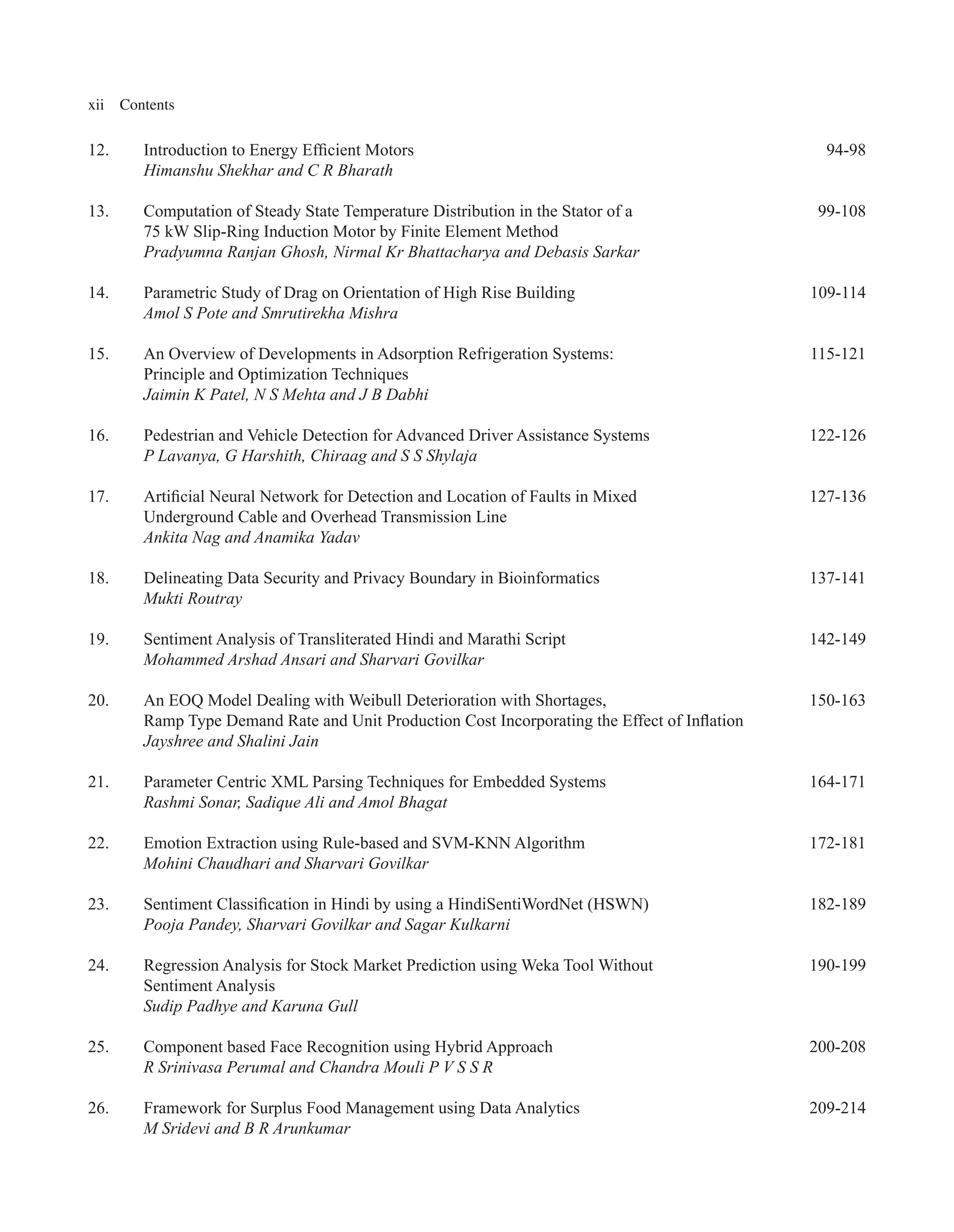 xii Contents
12. Introduction to Energy Efficient Motors 94-98
Himanshu Shekhar and C R Bharath
13. Computation of Steady State Temperature Distribution in the Stator of a 99-108
75 kW Slip-Ring Induction Motor by Finite Element Method
Pradyumna Ranjan Ghosh, Nirmal Kr Bhattacharya and Debasis Sarkar
14. Parametric Study of Drag on Orientation of High Rise Building 109-114
Amol S Pote and Smrutirekha Mishra
15. An Overview of Developments in Adsorption Refrigeration Systems: 115-121
Principle and Optimization Techniques
Jaimin K Patel, N S Mehta and J B Dabhi
16. Pedestrian and Vehicle Detection for Advanced Driver Assistance Systems 122-126
P Lavanya, G Harshith, Chiraag and S S Shylaja
17. Artificial Neural Network for Detection and Location of Faults in Mixed 127-136
Underground Cable and Overhead Transmission Line
Ankita Nag and Anamika Yadav
18. Delineating Data Security and Privacy Boundary in Bioinformatics 137-141
Mukti Routray
19. Sentiment Analysis of Transliterated Hindi and Marathi Script 142-149
Mohammed Arshad Ansari and Sharvari Govilkar
20. An EOQ Model Dealing with Weibull Deterioration with Shortages, 150-163
Ramp Type Demand Rate and Unit Production Cost Incorporating the Effect of Inflation
Jayshree and Shalini Jain
21. Parameter Centric XML Parsing Techniques for Embedded Systems 164-171
Rashmi Sonar, Sadique Ali and Amol Bhagat
22. Emotion Extraction using Rule-based and SVM-KNN Algorithm 172-181
Mohini Chaudhari and Sharvari Govilkar
23. Sentiment Classification in Hindi by using a HindiSentiWordNet (HSWN) 182-189
Pooja Pandey, Sharvari Govilkar and Sagar Kulkarni
24. Regression Analysis for Stock Market Prediction using Weka Tool Without 190-199
Sentiment Analysis
Sudip Padhye and Karuna Gull
25. Component based Face Recognition using Hybrid Approach 200-208
R Srinivasa Perumal and Chandra Mouli P V S S R
26. Framework for Surplus Food Management using Data Analytics 209-214
M Sridevi and B R Arunkumar
 