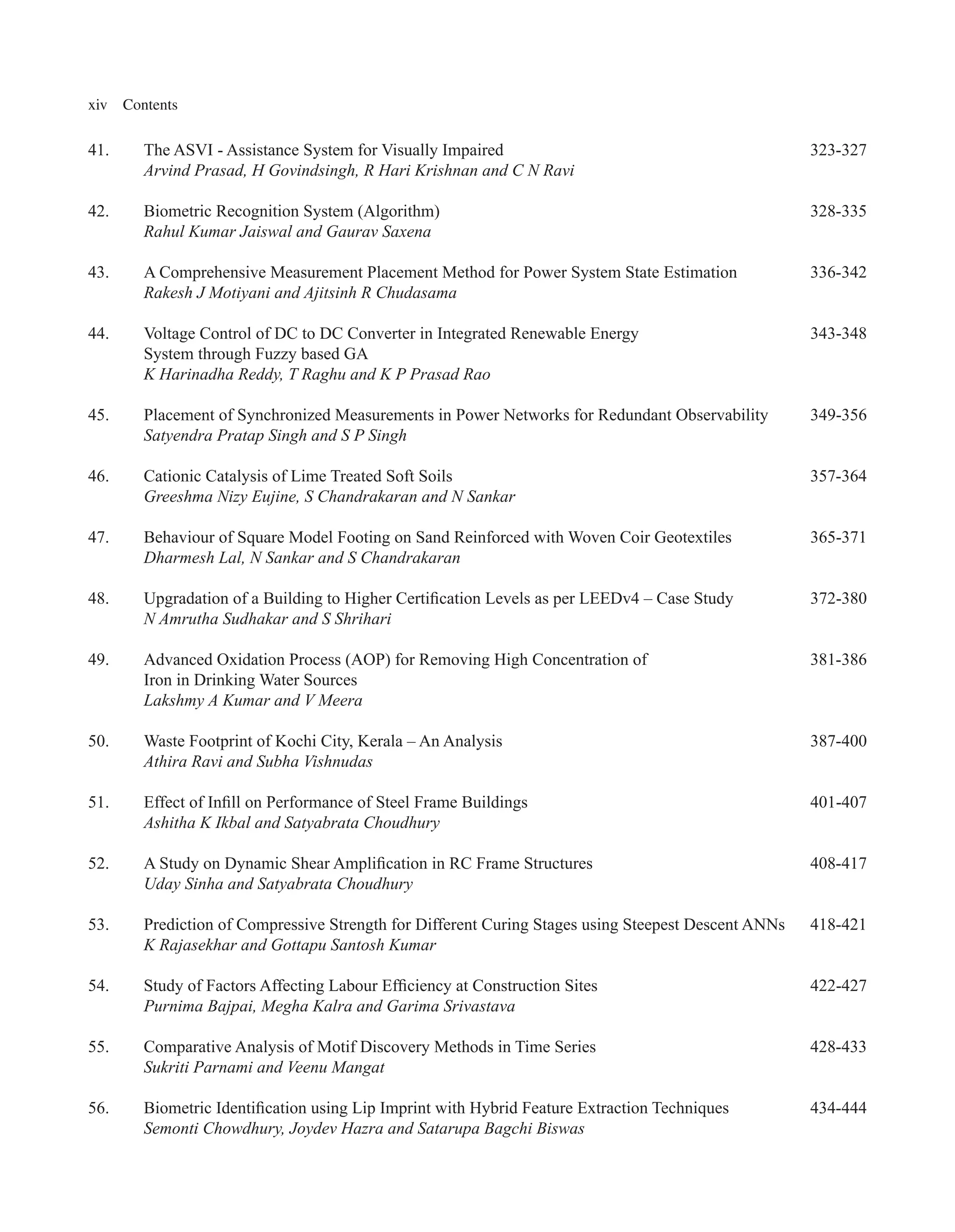 xiv Contents
41. The ASVI - Assistance System for Visually Impaired 323-327
Arvind Prasad, H Govindsingh, R Hari Krishnan and C N Ravi
42. Biometric Recognition System (Algorithm) 328-335
Rahul Kumar Jaiswal and Gaurav Saxena
43. A Comprehensive Measurement Placement Method for Power System State Estimation 336-342
Rakesh J Motiyani and Ajitsinh R Chudasama
44. Voltage Control of DC to DC Converter in Integrated Renewable Energy 343-348
System through Fuzzy based GA
K Harinadha Reddy, T Raghu and K P Prasad Rao
45. Placement of Synchronized Measurements in Power Networks for Redundant Observability 349-356
Satyendra Pratap Singh and S P Singh
46. Cationic Catalysis of Lime Treated Soft Soils 357-364
Greeshma Nizy Eujine, S Chandrakaran and N Sankar
47. Behaviour of Square Model Footing on Sand Reinforced with Woven Coir Geotextiles 365-371
Dharmesh Lal, N Sankar and S Chandrakaran
48. Upgradation of a Building to Higher Certification Levels as per LEEDv4 – Case Study 372-380
N Amrutha Sudhakar and S Shrihari
49. Advanced Oxidation Process (AOP) for Removing High Concentration of 381-386
Iron in Drinking Water Sources
Lakshmy A Kumar and V Meera
50. Waste Footprint of Kochi City, Kerala – An Analysis 387-400
Athira Ravi and Subha Vishnudas
51. Effect of Infill on Performance of Steel Frame Buildings 401-407
Ashitha K Ikbal and Satyabrata Choudhury
52. A Study on Dynamic Shear Amplification in RC Frame Structures 408-417
Uday Sinha and Satyabrata Choudhury
53. Prediction of Compressive Strength for Different Curing Stages using Steepest Descent ANNs 418-421
K Rajasekhar and Gottapu Santosh Kumar
54. Study of Factors Affecting Labour Efficiency at Construction Sites 422-427
Purnima Bajpai, Megha Kalra and Garima Srivastava
55. Comparative Analysis of Motif Discovery Methods in Time Series 428-433
Sukriti Parnami and Veenu Mangat
56. Biometric Identification using Lip Imprint with Hybrid Feature Extraction Techniques 434-444
Semonti Chowdhury, Joydev Hazra and Satarupa Bagchi Biswas
 