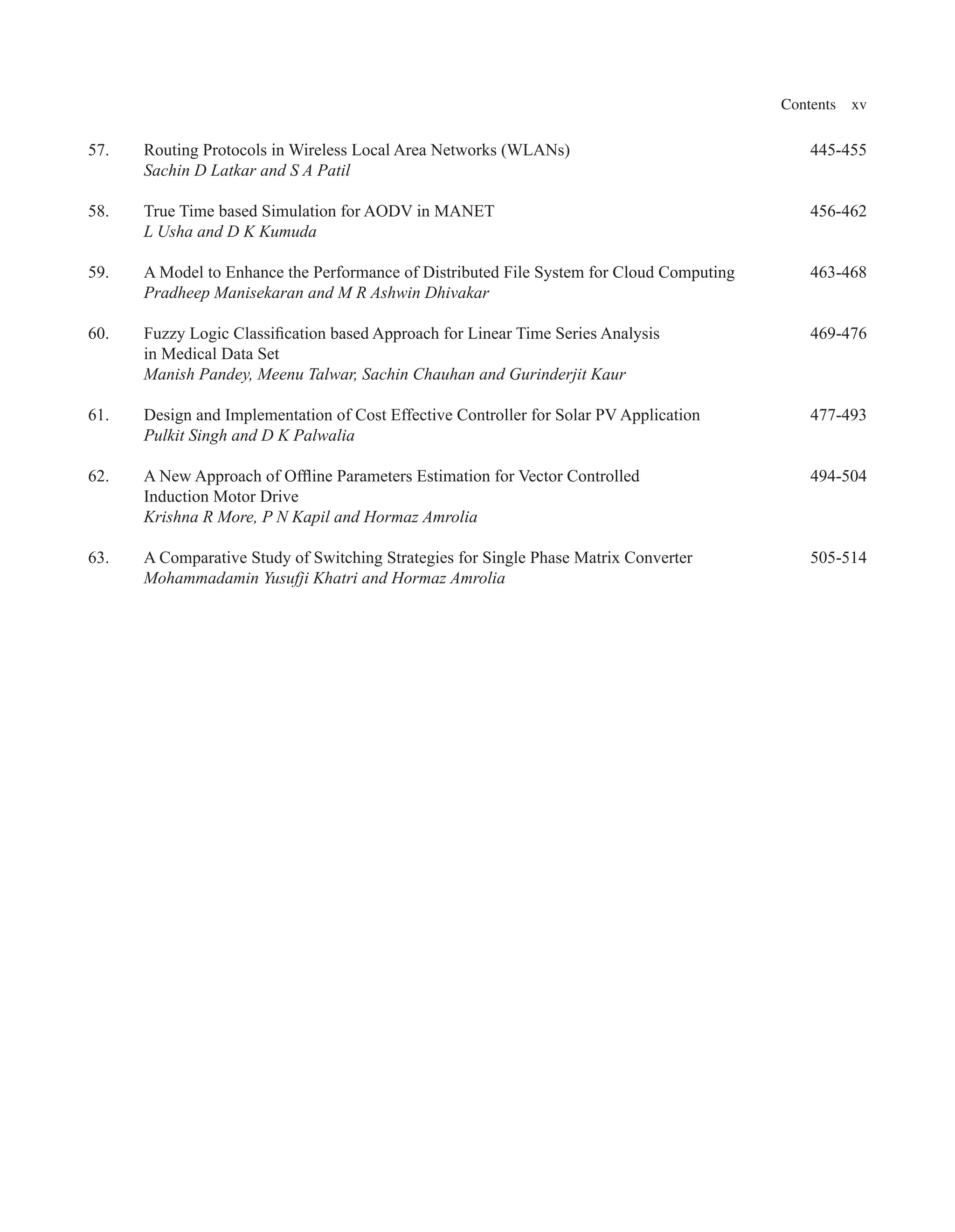 Contents xv
57. Routing Protocols in Wireless Local Area Networks (WLANs) 445-455
Sachin D Latkar and S A Patil
58. True Time based Simulation for AODV in MANET 456-462
L Usha and D K Kumuda
59. A Model to Enhance the Performance of Distributed File System for Cloud Computing 463-468
Pradheep Manisekaran and M R Ashwin Dhivakar
60. Fuzzy Logic Classification based Approach for Linear Time Series Analysis 469-476
in Medical Data Set
Manish Pandey, Meenu Talwar, Sachin Chauhan and Gurinderjit Kaur
61. Design and Implementation of Cost Effective Controller for Solar PV Application 477-493
Pulkit Singh and D K Palwalia
62. A New Approach of Offline Parameters Estimation for Vector Controlled 494-504
Induction Motor Drive
Krishna R More, P N Kapil and Hormaz Amrolia
63. A Comparative Study of Switching Strategies for Single Phase Matrix Converter 505-514
Mohammadamin Yusufji Khatri and Hormaz Amrolia
 