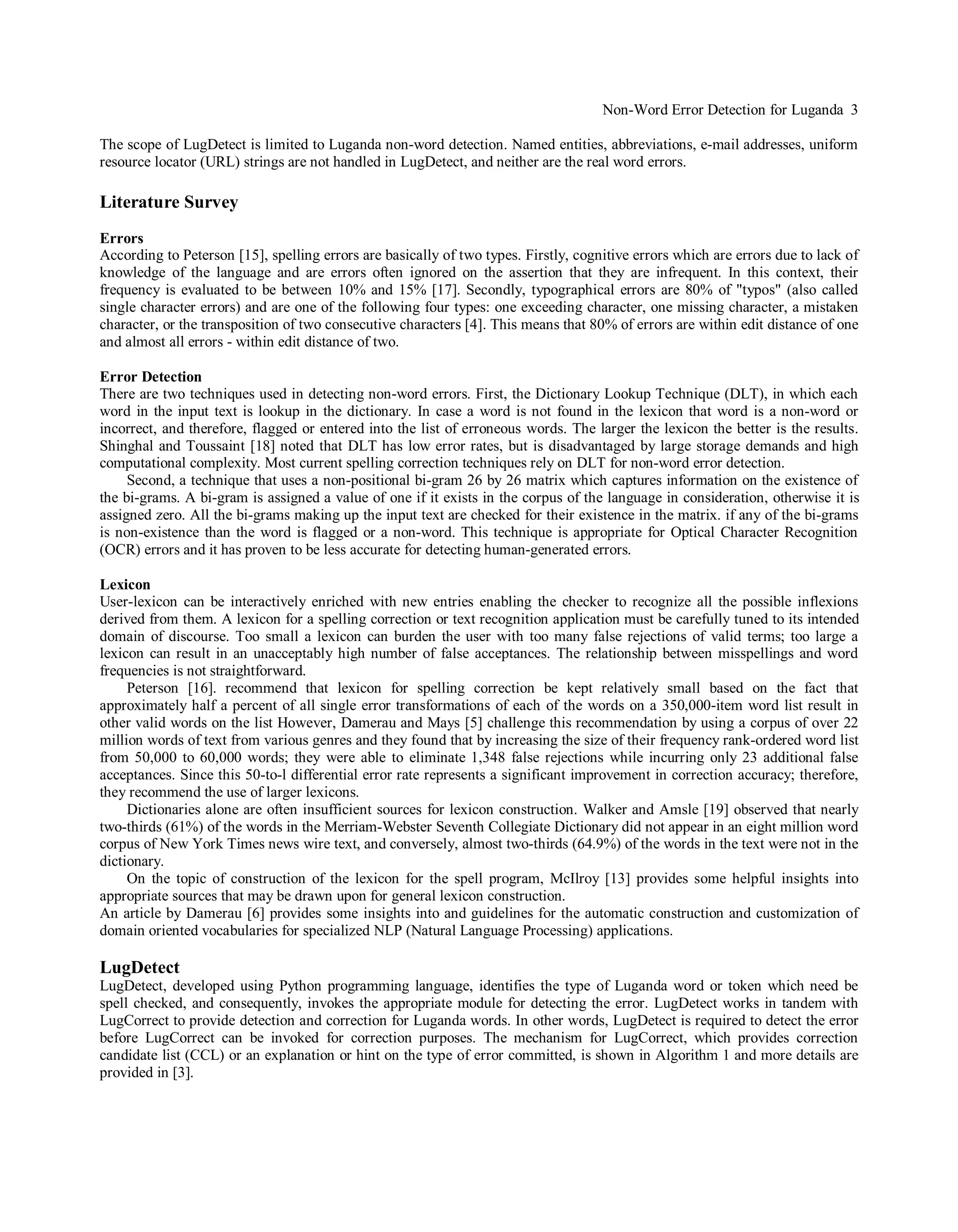 Non-Word Error Detection for Luganda 3
The scope of LugDetect is limited to Luganda non-word detection. Named entities, abbreviations, e-mail addresses, uniform
resource locator (URL) strings are not handled in LugDetect, and neither are the real word errors.
Literature Survey
Errors
According to Peterson [15], spelling errors are basically of two types. Firstly, cognitive errors which are errors due to lack of
knowledge of the language and are errors often ignored on the assertion that they are infrequent. In this context, their
frequency is evaluated to be between 10% and 15% [17]. Secondly, typographical errors are 80% of "typos" (also called
single character errors) and are one of the following four types: one exceeding character, one missing character, a mistaken
character, or the transposition of two consecutive characters [4]. This means that 80% of errors are within edit distance of one
and almost all errors - within edit distance of two.
Error Detection
There are two techniques used in detecting non-word errors. First, the Dictionary Lookup Technique (DLT), in which each
word in the input text is lookup in the dictionary. In case a word is not found in the lexicon that word is a non-word or
incorrect, and therefore, flagged or entered into the list of erroneous words. The larger the lexicon the better is the results.
Shinghal and Toussaint [18] noted that DLT has low error rates, but is disadvantaged by large storage demands and high
computational complexity. Most current spelling correction techniques rely on DLT for non-word error detection.
Second, a technique that uses a non-positional bi-gram 26 by 26 matrix which captures information on the existence of
the bi-grams. A bi-gram is assigned a value of one if it exists in the corpus of the language in consideration, otherwise it is
assigned zero. All the bi-grams making up the input text are checked for their existence in the matrix. if any of the bi-grams
is non-existence than the word is flagged or a non-word. This technique is appropriate for Optical Character Recognition
(OCR) errors and it has proven to be less accurate for detecting human-generated errors.
Lexicon
User-lexicon can be interactively enriched with new entries enabling the checker to recognize all the possible inflexions
derived from them. A lexicon for a spelling correction or text recognition application must be carefully tuned to its intended
domain of discourse. Too small a lexicon can burden the user with too many false rejections of valid terms; too large a
lexicon can result in an unacceptably high number of false acceptances. The relationship between misspellings and word
frequencies is not straightforward.
Peterson [16]. recommend that lexicon for spelling correction be kept relatively small based on the fact that
approximately half a percent of all single error transformations of each of the words on a 350,000-item word list result in
other valid words on the list However, Damerau and Mays [5] challenge this recommendation by using a corpus of over 22
million words of text from various genres and they found that by increasing the size of their frequency rank-ordered word list
from 50,000 to 60,000 words; they were able to eliminate 1,348 false rejections while incurring only 23 additional false
acceptances. Since this 50-to-l differential error rate represents a significant improvement in correction accuracy; therefore,
they recommend the use of larger lexicons.
Dictionaries alone are often insufficient sources for lexicon construction. Walker and Amsle [19] observed that nearly
two-thirds (61%) of the words in the Merriam-Webster Seventh Collegiate Dictionary did not appear in an eight million word
corpus of New York Times news wire text, and conversely, almost two-thirds (64.9%) of the words in the text were not in the
dictionary.
On the topic of construction of the lexicon for the spell program, McIlroy [13] provides some helpful insights into
appropriate sources that may be drawn upon for general lexicon construction.
An article by Damerau [6] provides some insights into and guidelines for the automatic construction and customization of
domain oriented vocabularies for specialized NLP (Natural Language Processing) applications.
LugDetect
LugDetect, developed using Python programming language, identifies the type of Luganda word or token which need be
spell checked, and consequently, invokes the appropriate module for detecting the error. LugDetect works in tandem with
LugCorrect to provide detection and correction for Luganda words. In other words, LugDetect is required to detect the error
before LugCorrect can be invoked for correction purposes. The mechanism for LugCorrect, which provides correction
candidate list (CCL) or an explanation or hint on the type of error committed, is shown in Algorithm 1 and more details are
provided in [3].
 