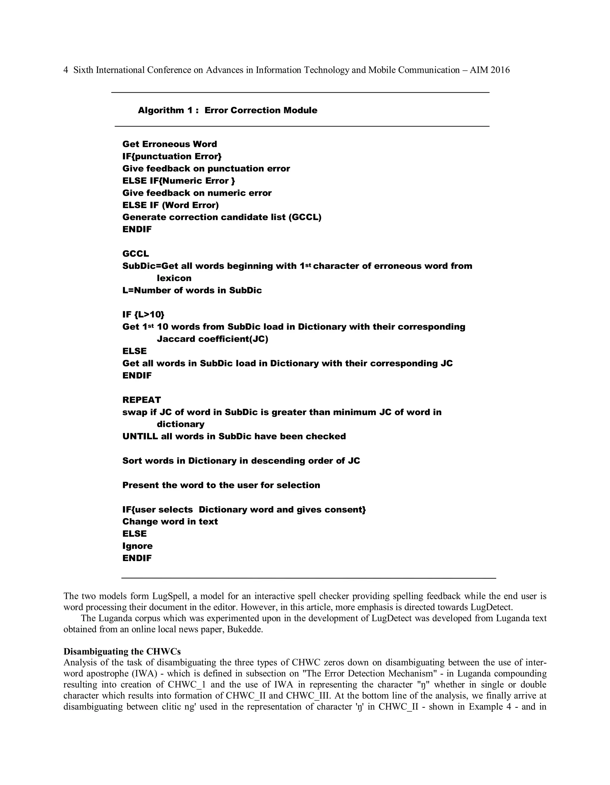 4 Sixth International Conference on Advances in Information Technology and Mobile Communication – AIM 2016
The two models form LugSpell, a model for an interactive spell checker providing spelling feedback while the end user is
word processing their document in the editor. However, in this article, more emphasis is directed towards LugDetect.
The Luganda corpus which was experimented upon in the development of LugDetect was developed from Luganda text
obtained from an online local news paper, Bukedde.
Disambiguating the CHWCs
Analysis of the task of disambiguating the three types of CHWC zeros down on disambiguating between the use of inter-
word apostrophe (IWA) - which is defined in subsection on "The Error Detection Mechanism" - in Luganda compounding
resulting into creation of CHWC_1 and the use of IWA in representing the character "��� �������� ��� ����le or double
character which results into formation of CHWC_II and CHWC_III. At the bottom line of the analysis, we finally arrive at
disambiguating between clitic ng' used in the representation of character '��������������- shown in Example 4 - and in
Get Erroneous Word
IF{punctuation Error}
Give feedback on punctuation error
ELSE IF{Numeric Error }
Give feedback on numeric error
ELSE IF (Word Error)
Generate correction candidate list (GCCL)
ENDIF
GCCL
SubDic=Get all words beginning with 1st character of erroneous word from
lexicon
L=Number of words in SubDic
IF {L>10}
Get 1st 10 words from SubDic load in Dictionary with their corresponding
Jaccard coefficient(JC)
ELSE
Get all words in SubDic load in Dictionary with their corresponding JC
ENDIF
REPEAT
swap if JC of word in SubDic is greater than minimum JC of word in
dictionary
UNTILL all words in SubDic have been checked
Sort words in Dictionary in descending order of JC
Present the word to the user for selection
IF{user selects Dictionary word and gives consent}
Change word in text
ELSE
Ignore
ENDIF
Algorithm 1 : Error Correction Module
 
