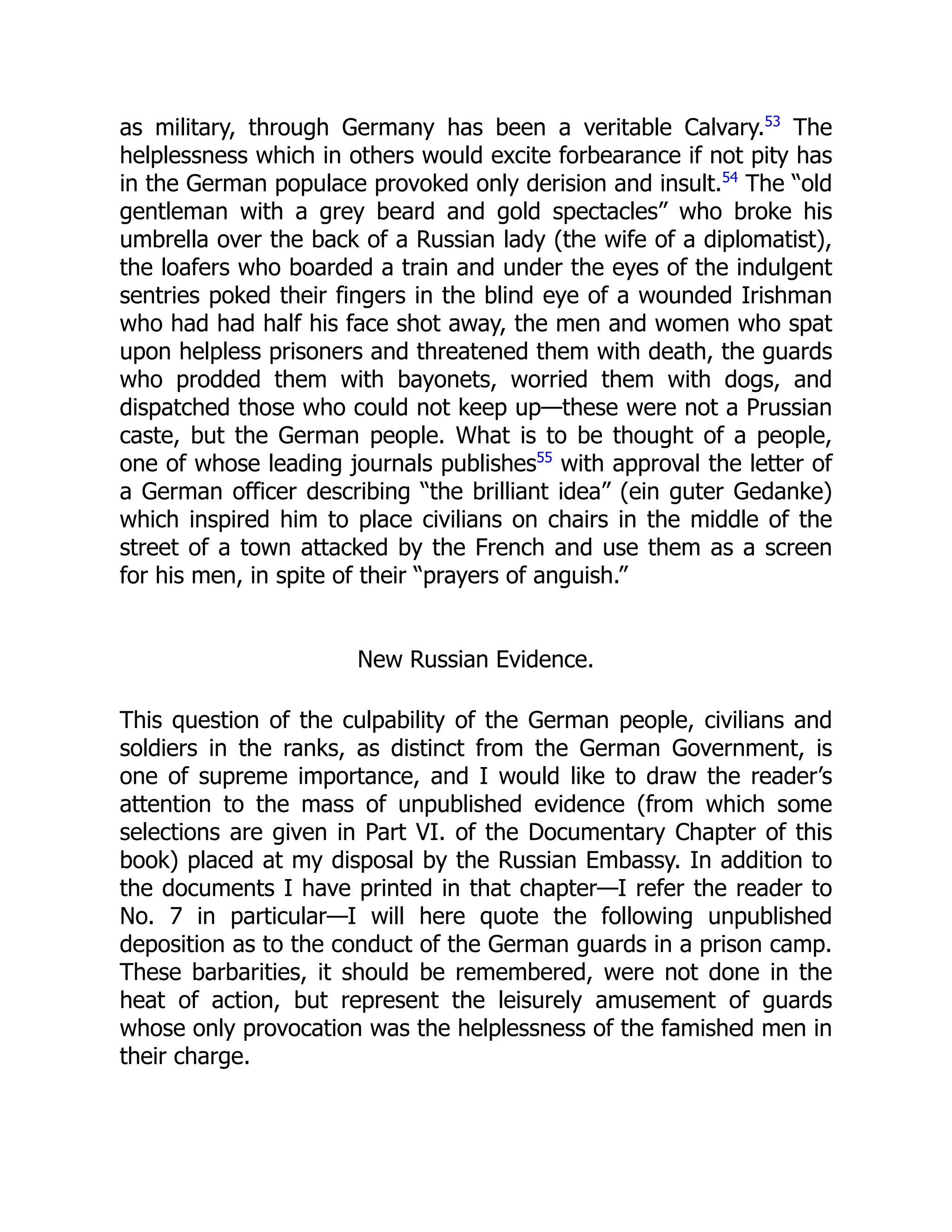 as military, through Germany has been a veritable Calvary.53
The
helplessness which in others would excite forbearance if not pity has
in the German populace provoked only derision and insult.54
The “old
gentleman with a grey beard and gold spectacles” who broke his
umbrella over the back of a Russian lady (the wife of a diplomatist),
the loafers who boarded a train and under the eyes of the indulgent
sentries poked their fingers in the blind eye of a wounded Irishman
who had had half his face shot away, the men and women who spat
upon helpless prisoners and threatened them with death, the guards
who prodded them with bayonets, worried them with dogs, and
dispatched those who could not keep up—these were not a Prussian
caste, but the German people. What is to be thought of a people,
one of whose leading journals publishes55
with approval the letter of
a German officer describing “the brilliant idea” (ein guter Gedanke)
which inspired him to place civilians on chairs in the middle of the
street of a town attacked by the French and use them as a screen
for his men, in spite of their “prayers of anguish.”
New Russian Evidence.
This question of the culpability of the German people, civilians and
soldiers in the ranks, as distinct from the German Government, is
one of supreme importance, and I would like to draw the reader’s
attention to the mass of unpublished evidence (from which some
selections are given in Part VI. of the Documentary Chapter of this
book) placed at my disposal by the Russian Embassy. In addition to
the documents I have printed in that chapter—I refer the reader to
No. 7 in particular—I will here quote the following unpublished
deposition as to the conduct of the German guards in a prison camp.
These barbarities, it should be remembered, were not done in the
heat of action, but represent the leisurely amusement of guards
whose only provocation was the helplessness of the famished men in
their charge.
 