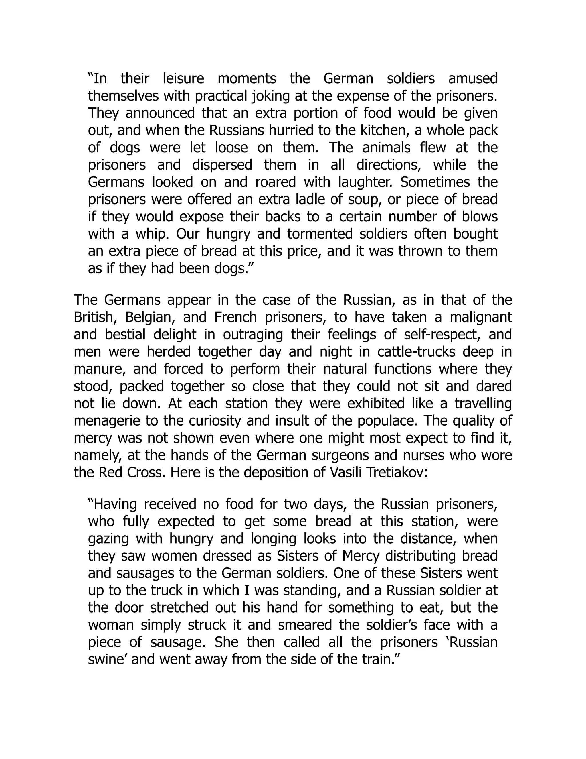 “In their leisure moments the German soldiers amused
themselves with practical joking at the expense of the prisoners.
They announced that an extra portion of food would be given
out, and when the Russians hurried to the kitchen, a whole pack
of dogs were let loose on them. The animals flew at the
prisoners and dispersed them in all directions, while the
Germans looked on and roared with laughter. Sometimes the
prisoners were offered an extra ladle of soup, or piece of bread
if they would expose their backs to a certain number of blows
with a whip. Our hungry and tormented soldiers often bought
an extra piece of bread at this price, and it was thrown to them
as if they had been dogs.”
The Germans appear in the case of the Russian, as in that of the
British, Belgian, and French prisoners, to have taken a malignant
and bestial delight in outraging their feelings of self-respect, and
men were herded together day and night in cattle-trucks deep in
manure, and forced to perform their natural functions where they
stood, packed together so close that they could not sit and dared
not lie down. At each station they were exhibited like a travelling
menagerie to the curiosity and insult of the populace. The quality of
mercy was not shown even where one might most expect to find it,
namely, at the hands of the German surgeons and nurses who wore
the Red Cross. Here is the deposition of Vasili Tretiakov:
“Having received no food for two days, the Russian prisoners,
who fully expected to get some bread at this station, were
gazing with hungry and longing looks into the distance, when
they saw women dressed as Sisters of Mercy distributing bread
and sausages to the German soldiers. One of these Sisters went
up to the truck in which I was standing, and a Russian soldier at
the door stretched out his hand for something to eat, but the
woman simply struck it and smeared the soldier’s face with a
piece of sausage. She then called all the prisoners ‘Russian
swine’ and went away from the side of the train.”
 