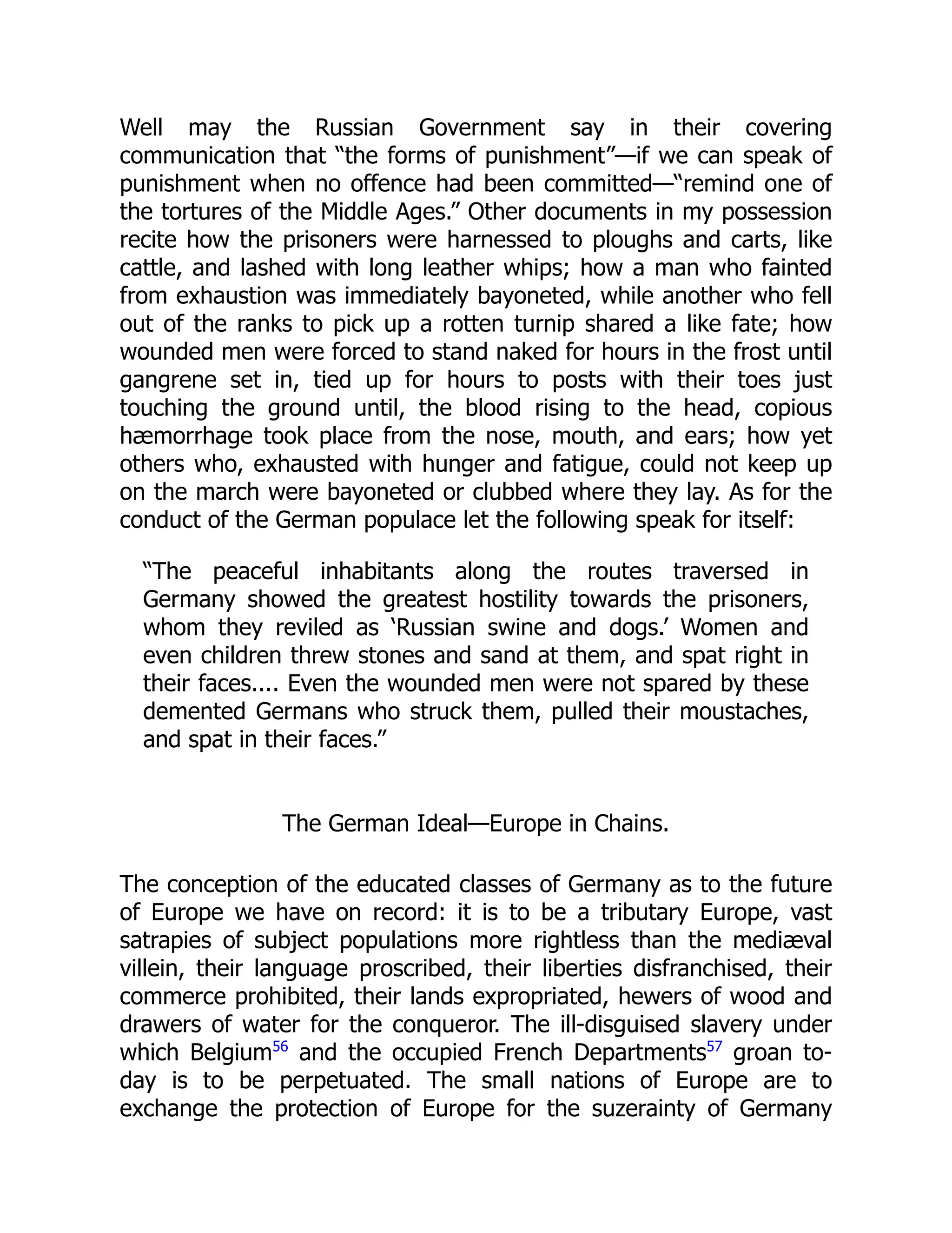 Well may the Russian Government say in their covering
communication that “the forms of punishment”—if we can speak of
punishment when no offence had been committed—“remind one of
the tortures of the Middle Ages.” Other documents in my possession
recite how the prisoners were harnessed to ploughs and carts, like
cattle, and lashed with long leather whips; how a man who fainted
from exhaustion was immediately bayoneted, while another who fell
out of the ranks to pick up a rotten turnip shared a like fate; how
wounded men were forced to stand naked for hours in the frost until
gangrene set in, tied up for hours to posts with their toes just
touching the ground until, the blood rising to the head, copious
hæmorrhage took place from the nose, mouth, and ears; how yet
others who, exhausted with hunger and fatigue, could not keep up
on the march were bayoneted or clubbed where they lay. As for the
conduct of the German populace let the following speak for itself:
“The peaceful inhabitants along the routes traversed in
Germany showed the greatest hostility towards the prisoners,
whom they reviled as ‘Russian swine and dogs.’ Women and
even children threw stones and sand at them, and spat right in
their faces.... Even the wounded men were not spared by these
demented Germans who struck them, pulled their moustaches,
and spat in their faces.”
The German Ideal—Europe in Chains.
The conception of the educated classes of Germany as to the future
of Europe we have on record: it is to be a tributary Europe, vast
satrapies of subject populations more rightless than the mediæval
villein, their language proscribed, their liberties disfranchised, their
commerce prohibited, their lands expropriated, hewers of wood and
drawers of water for the conqueror. The ill-disguised slavery under
which Belgium56
and the occupied French Departments57
groan to-
day is to be perpetuated. The small nations of Europe are to
exchange the protection of Europe for the suzerainty of Germany
 