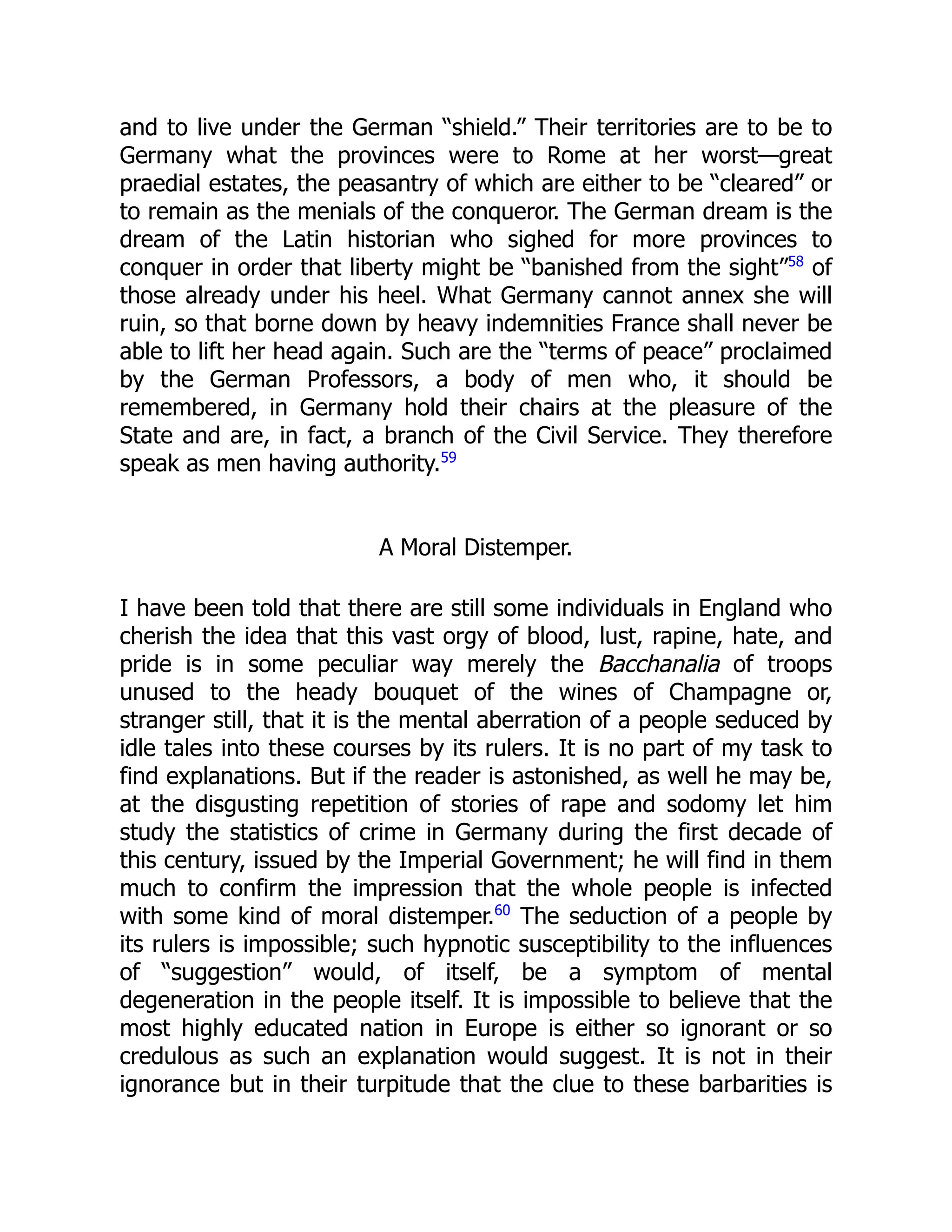 and to live under the German “shield.” Their territories are to be to
Germany what the provinces were to Rome at her worst—great
praedial estates, the peasantry of which are either to be “cleared” or
to remain as the menials of the conqueror. The German dream is the
dream of the Latin historian who sighed for more provinces to
conquer in order that liberty might be “banished from the sight”58
of
those already under his heel. What Germany cannot annex she will
ruin, so that borne down by heavy indemnities France shall never be
able to lift her head again. Such are the “terms of peace” proclaimed
by the German Professors, a body of men who, it should be
remembered, in Germany hold their chairs at the pleasure of the
State and are, in fact, a branch of the Civil Service. They therefore
speak as men having authority.59
A Moral Distemper.
I have been told that there are still some individuals in England who
cherish the idea that this vast orgy of blood, lust, rapine, hate, and
pride is in some peculiar way merely the Bacchanalia of troops
unused to the heady bouquet of the wines of Champagne or,
stranger still, that it is the mental aberration of a people seduced by
idle tales into these courses by its rulers. It is no part of my task to
find explanations. But if the reader is astonished, as well he may be,
at the disgusting repetition of stories of rape and sodomy let him
study the statistics of crime in Germany during the first decade of
this century, issued by the Imperial Government; he will find in them
much to confirm the impression that the whole people is infected
with some kind of moral distemper.60
The seduction of a people by
its rulers is impossible; such hypnotic susceptibility to the influences
of “suggestion” would, of itself, be a symptom of mental
degeneration in the people itself. It is impossible to believe that the
most highly educated nation in Europe is either so ignorant or so
credulous as such an explanation would suggest. It is not in their
ignorance but in their turpitude that the clue to these barbarities is
 
