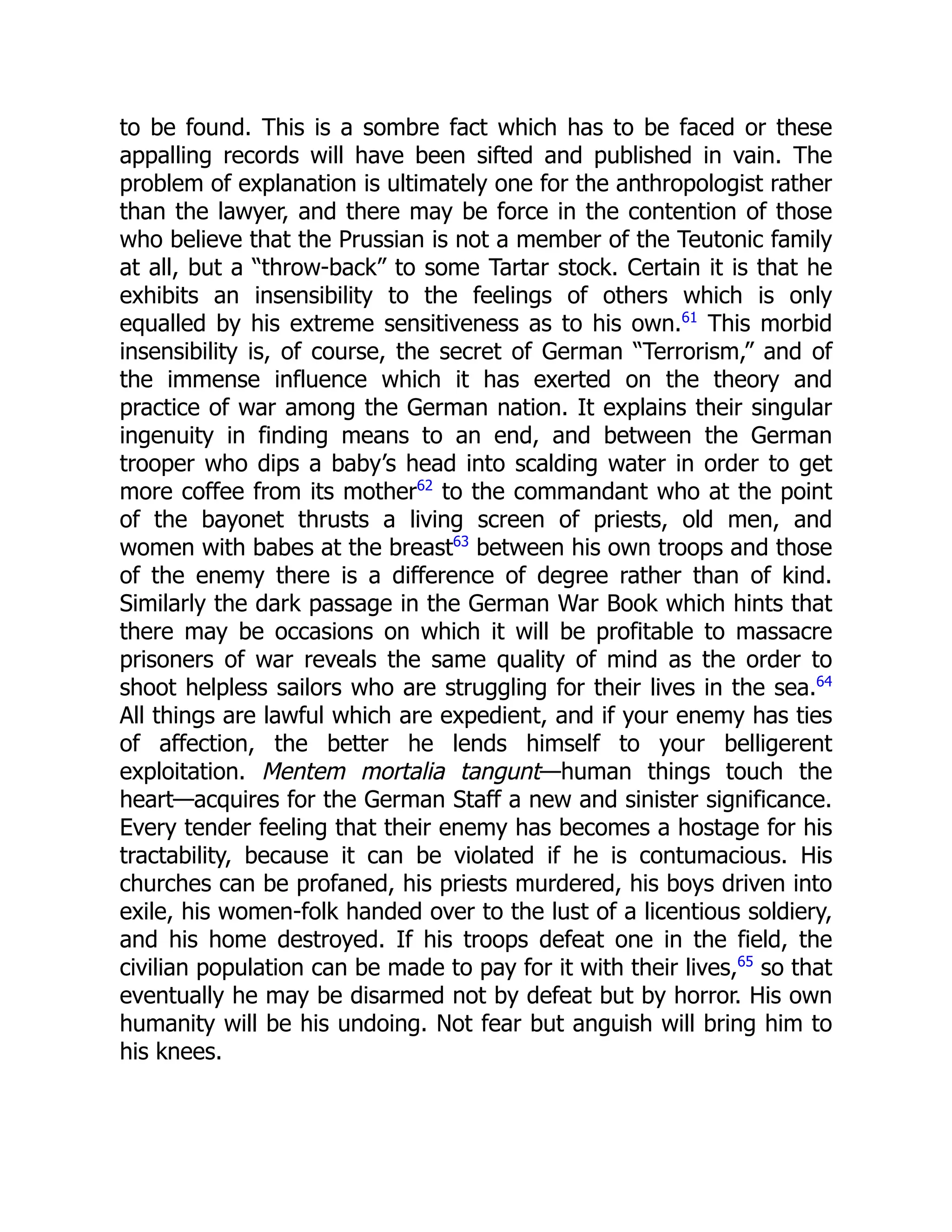 to be found. This is a sombre fact which has to be faced or these
appalling records will have been sifted and published in vain. The
problem of explanation is ultimately one for the anthropologist rather
than the lawyer, and there may be force in the contention of those
who believe that the Prussian is not a member of the Teutonic family
at all, but a “throw-back” to some Tartar stock. Certain it is that he
exhibits an insensibility to the feelings of others which is only
equalled by his extreme sensitiveness as to his own.61
This morbid
insensibility is, of course, the secret of German “Terrorism,” and of
the immense influence which it has exerted on the theory and
practice of war among the German nation. It explains their singular
ingenuity in finding means to an end, and between the German
trooper who dips a baby’s head into scalding water in order to get
more coffee from its mother62
to the commandant who at the point
of the bayonet thrusts a living screen of priests, old men, and
women with babes at the breast63
between his own troops and those
of the enemy there is a difference of degree rather than of kind.
Similarly the dark passage in the German War Book which hints that
there may be occasions on which it will be profitable to massacre
prisoners of war reveals the same quality of mind as the order to
shoot helpless sailors who are struggling for their lives in the sea.64
All things are lawful which are expedient, and if your enemy has ties
of affection, the better he lends himself to your belligerent
exploitation. Mentem mortalia tangunt—human things touch the
heart—acquires for the German Staff a new and sinister significance.
Every tender feeling that their enemy has becomes a hostage for his
tractability, because it can be violated if he is contumacious. His
churches can be profaned, his priests murdered, his boys driven into
exile, his women-folk handed over to the lust of a licentious soldiery,
and his home destroyed. If his troops defeat one in the field, the
civilian population can be made to pay for it with their lives,65
so that
eventually he may be disarmed not by defeat but by horror. His own
humanity will be his undoing. Not fear but anguish will bring him to
his knees.
 
