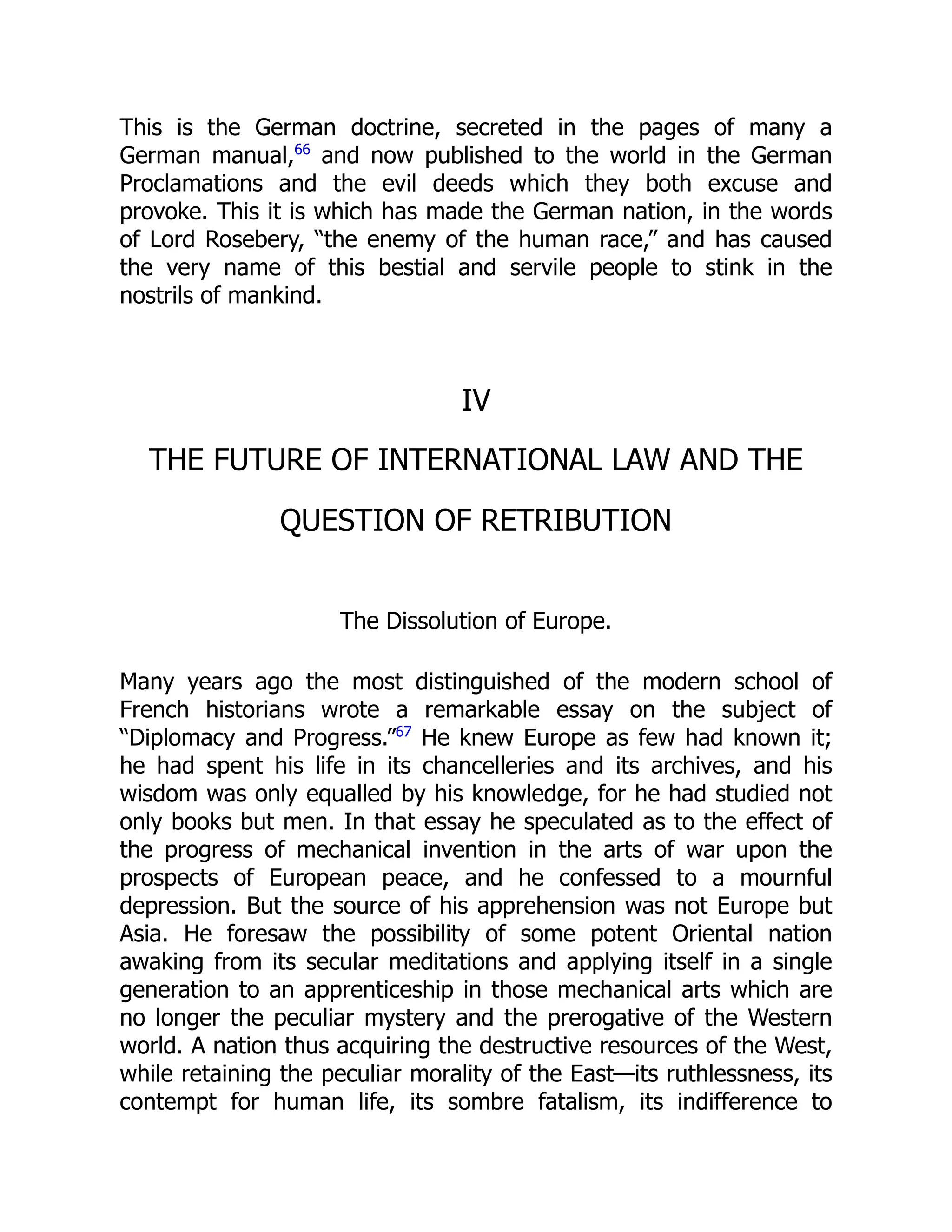 This is the German doctrine, secreted in the pages of many a
German manual,66
and now published to the world in the German
Proclamations and the evil deeds which they both excuse and
provoke. This it is which has made the German nation, in the words
of Lord Rosebery, “the enemy of the human race,” and has caused
the very name of this bestial and servile people to stink in the
nostrils of mankind.
IV
THE FUTURE OF INTERNATIONAL LAW AND THE
QUESTION OF RETRIBUTION
The Dissolution of Europe.
Many years ago the most distinguished of the modern school of
French historians wrote a remarkable essay on the subject of
“Diplomacy and Progress.”67
He knew Europe as few had known it;
he had spent his life in its chancelleries and its archives, and his
wisdom was only equalled by his knowledge, for he had studied not
only books but men. In that essay he speculated as to the effect of
the progress of mechanical invention in the arts of war upon the
prospects of European peace, and he confessed to a mournful
depression. But the source of his apprehension was not Europe but
Asia. He foresaw the possibility of some potent Oriental nation
awaking from its secular meditations and applying itself in a single
generation to an apprenticeship in those mechanical arts which are
no longer the peculiar mystery and the prerogative of the Western
world. A nation thus acquiring the destructive resources of the West,
while retaining the peculiar morality of the East—its ruthlessness, its
contempt for human life, its sombre fatalism, its indifference to
 