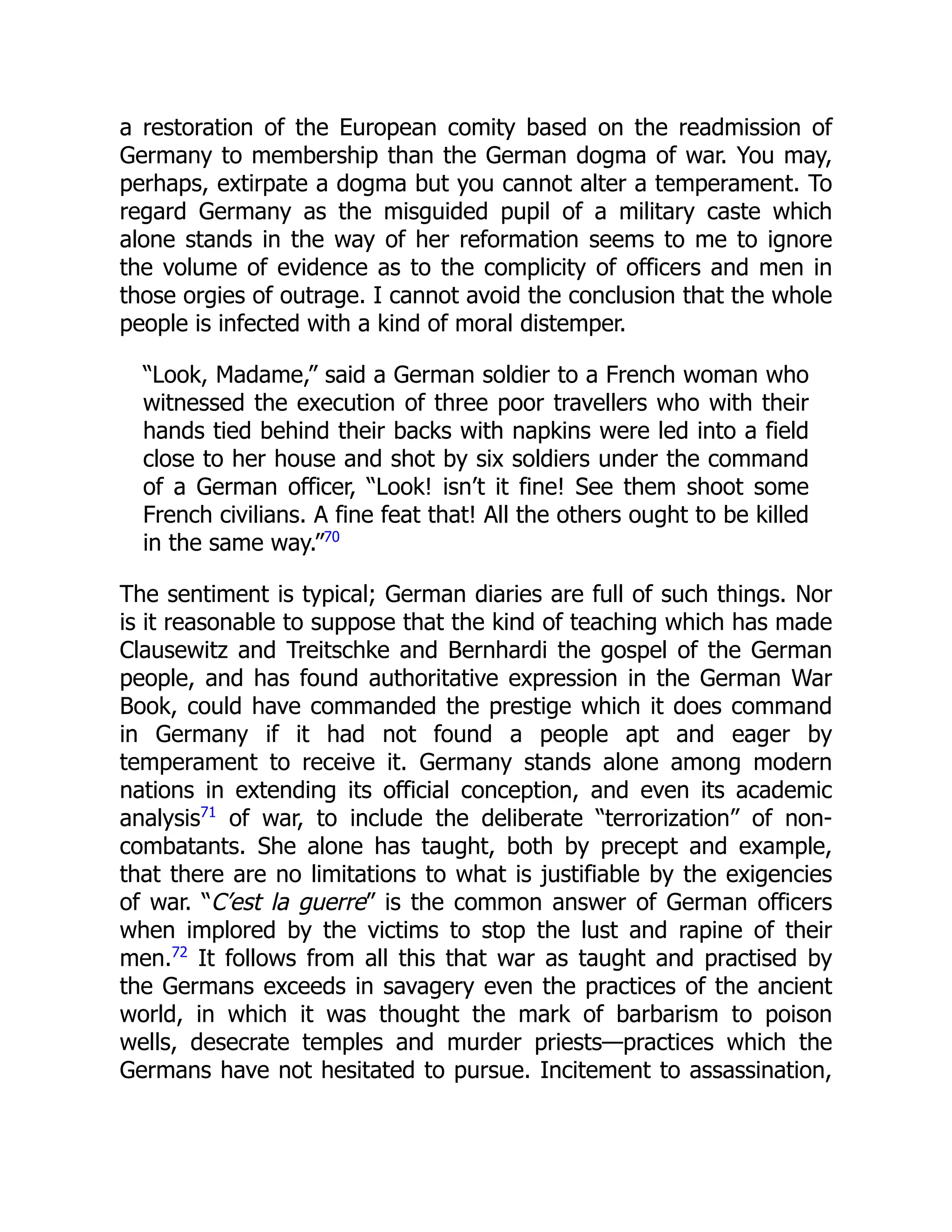 a restoration of the European comity based on the readmission of
Germany to membership than the German dogma of war. You may,
perhaps, extirpate a dogma but you cannot alter a temperament. To
regard Germany as the misguided pupil of a military caste which
alone stands in the way of her reformation seems to me to ignore
the volume of evidence as to the complicity of officers and men in
those orgies of outrage. I cannot avoid the conclusion that the whole
people is infected with a kind of moral distemper.
“Look, Madame,” said a German soldier to a French woman who
witnessed the execution of three poor travellers who with their
hands tied behind their backs with napkins were led into a field
close to her house and shot by six soldiers under the command
of a German officer, “Look! isn’t it fine! See them shoot some
French civilians. A fine feat that! All the others ought to be killed
in the same way.”70
The sentiment is typical; German diaries are full of such things. Nor
is it reasonable to suppose that the kind of teaching which has made
Clausewitz and Treitschke and Bernhardi the gospel of the German
people, and has found authoritative expression in the German War
Book, could have commanded the prestige which it does command
in Germany if it had not found a people apt and eager by
temperament to receive it. Germany stands alone among modern
nations in extending its official conception, and even its academic
analysis71
of war, to include the deliberate “terrorization” of non-
combatants. She alone has taught, both by precept and example,
that there are no limitations to what is justifiable by the exigencies
of war. “C’est la guerre” is the common answer of German officers
when implored by the victims to stop the lust and rapine of their
men.72
It follows from all this that war as taught and practised by
the Germans exceeds in savagery even the practices of the ancient
world, in which it was thought the mark of barbarism to poison
wells, desecrate temples and murder priests—practices which the
Germans have not hesitated to pursue. Incitement to assassination,
 