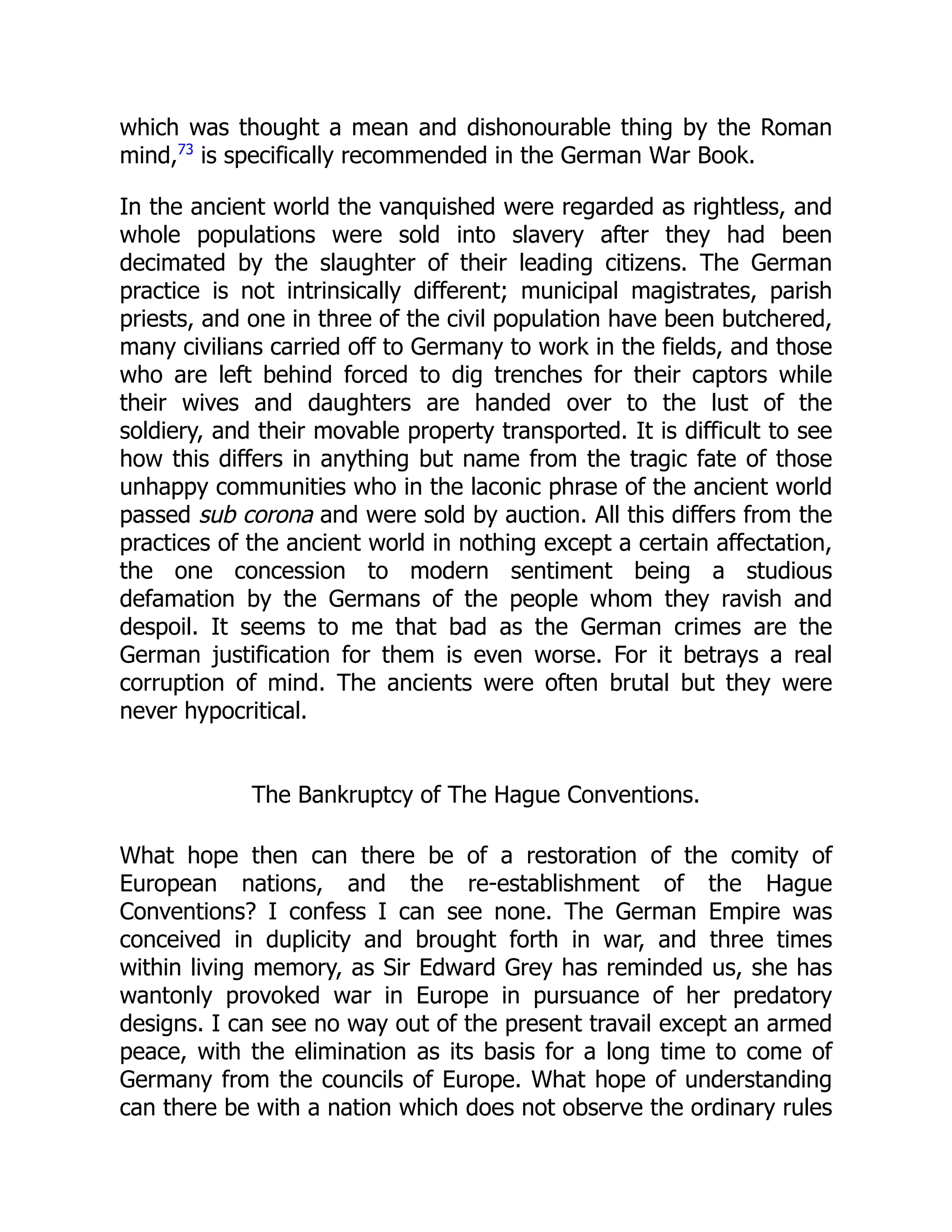 which was thought a mean and dishonourable thing by the Roman
mind,73
is specifically recommended in the German War Book.
In the ancient world the vanquished were regarded as rightless, and
whole populations were sold into slavery after they had been
decimated by the slaughter of their leading citizens. The German
practice is not intrinsically different; municipal magistrates, parish
priests, and one in three of the civil population have been butchered,
many civilians carried off to Germany to work in the fields, and those
who are left behind forced to dig trenches for their captors while
their wives and daughters are handed over to the lust of the
soldiery, and their movable property transported. It is difficult to see
how this differs in anything but name from the tragic fate of those
unhappy communities who in the laconic phrase of the ancient world
passed sub corona and were sold by auction. All this differs from the
practices of the ancient world in nothing except a certain affectation,
the one concession to modern sentiment being a studious
defamation by the Germans of the people whom they ravish and
despoil. It seems to me that bad as the German crimes are the
German justification for them is even worse. For it betrays a real
corruption of mind. The ancients were often brutal but they were
never hypocritical.
The Bankruptcy of The Hague Conventions.
What hope then can there be of a restoration of the comity of
European nations, and the re-establishment of the Hague
Conventions? I confess I can see none. The German Empire was
conceived in duplicity and brought forth in war, and three times
within living memory, as Sir Edward Grey has reminded us, she has
wantonly provoked war in Europe in pursuance of her predatory
designs. I can see no way out of the present travail except an armed
peace, with the elimination as its basis for a long time to come of
Germany from the councils of Europe. What hope of understanding
can there be with a nation which does not observe the ordinary rules
 