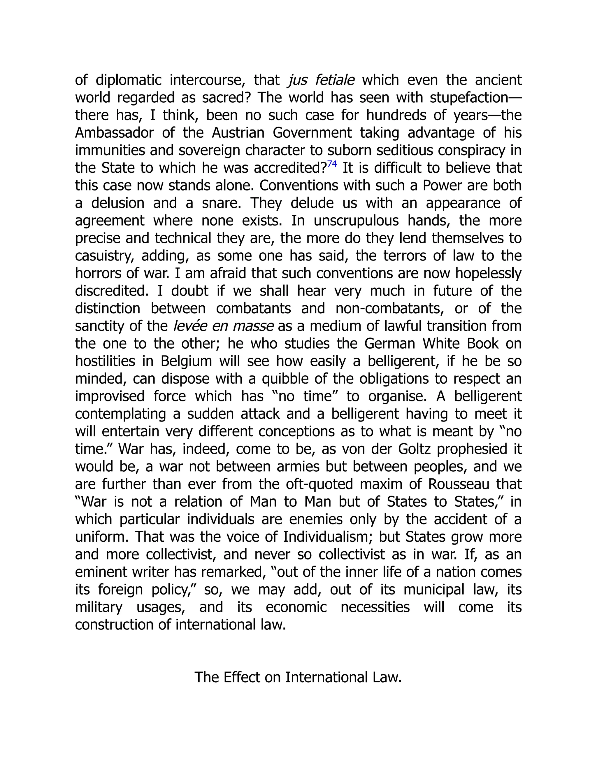 of diplomatic intercourse, that jus fetiale which even the ancient
world regarded as sacred? The world has seen with stupefaction—
there has, I think, been no such case for hundreds of years—the
Ambassador of the Austrian Government taking advantage of his
immunities and sovereign character to suborn seditious conspiracy in
the State to which he was accredited?74
It is difficult to believe that
this case now stands alone. Conventions with such a Power are both
a delusion and a snare. They delude us with an appearance of
agreement where none exists. In unscrupulous hands, the more
precise and technical they are, the more do they lend themselves to
casuistry, adding, as some one has said, the terrors of law to the
horrors of war. I am afraid that such conventions are now hopelessly
discredited. I doubt if we shall hear very much in future of the
distinction between combatants and non-combatants, or of the
sanctity of the levée en masse as a medium of lawful transition from
the one to the other; he who studies the German White Book on
hostilities in Belgium will see how easily a belligerent, if he be so
minded, can dispose with a quibble of the obligations to respect an
improvised force which has “no time” to organise. A belligerent
contemplating a sudden attack and a belligerent having to meet it
will entertain very different conceptions as to what is meant by “no
time.” War has, indeed, come to be, as von der Goltz prophesied it
would be, a war not between armies but between peoples, and we
are further than ever from the oft-quoted maxim of Rousseau that
“War is not a relation of Man to Man but of States to States,” in
which particular individuals are enemies only by the accident of a
uniform. That was the voice of Individualism; but States grow more
and more collectivist, and never so collectivist as in war. If, as an
eminent writer has remarked, “out of the inner life of a nation comes
its foreign policy,” so, we may add, out of its municipal law, its
military usages, and its economic necessities will come its
construction of international law.
The Effect on International Law.
 