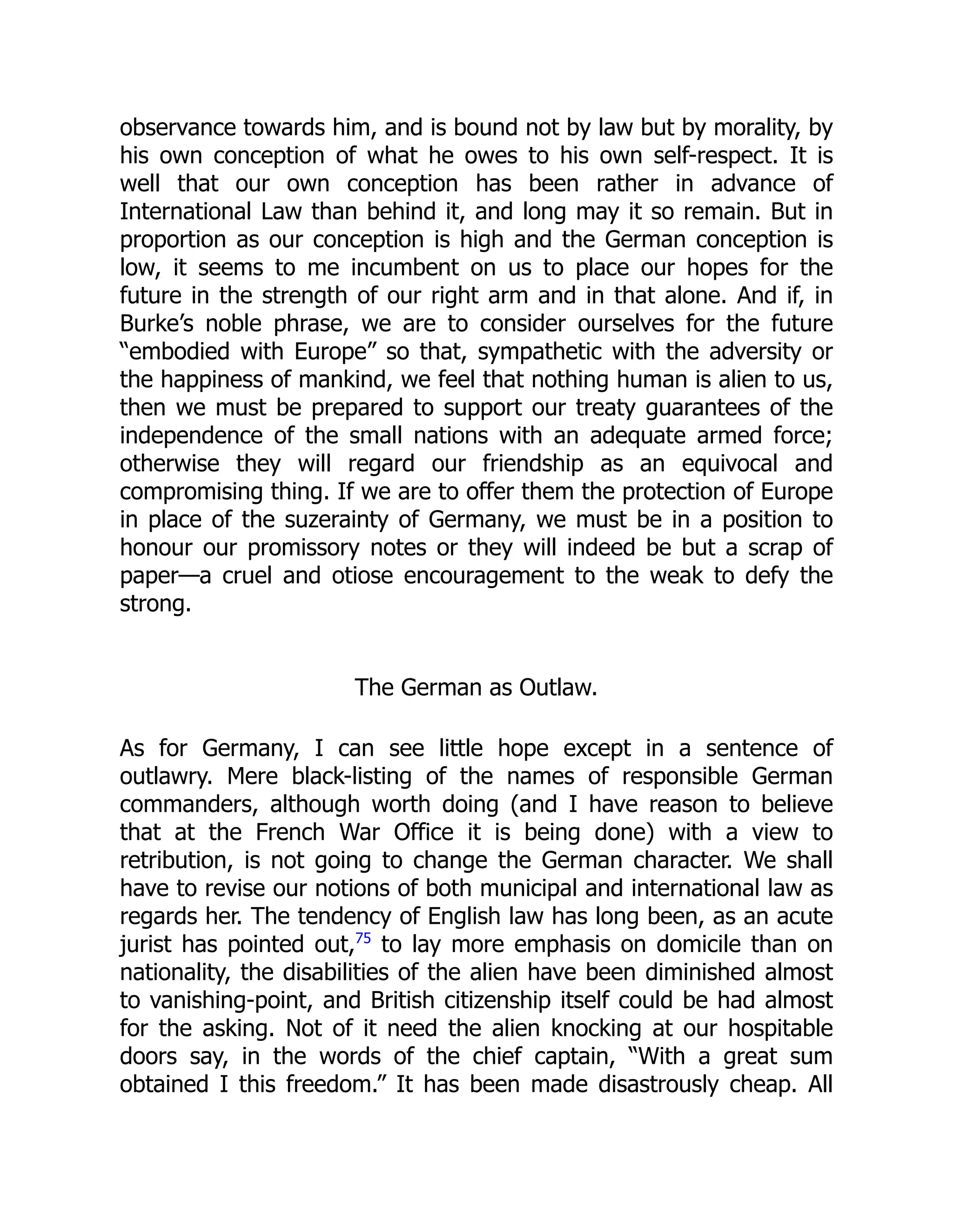 observance towards him, and is bound not by law but by morality, by
his own conception of what he owes to his own self-respect. It is
well that our own conception has been rather in advance of
International Law than behind it, and long may it so remain. But in
proportion as our conception is high and the German conception is
low, it seems to me incumbent on us to place our hopes for the
future in the strength of our right arm and in that alone. And if, in
Burke’s noble phrase, we are to consider ourselves for the future
“embodied with Europe” so that, sympathetic with the adversity or
the happiness of mankind, we feel that nothing human is alien to us,
then we must be prepared to support our treaty guarantees of the
independence of the small nations with an adequate armed force;
otherwise they will regard our friendship as an equivocal and
compromising thing. If we are to offer them the protection of Europe
in place of the suzerainty of Germany, we must be in a position to
honour our promissory notes or they will indeed be but a scrap of
paper—a cruel and otiose encouragement to the weak to defy the
strong.
The German as Outlaw.
As for Germany, I can see little hope except in a sentence of
outlawry. Mere black-listing of the names of responsible German
commanders, although worth doing (and I have reason to believe
that at the French War Office it is being done) with a view to
retribution, is not going to change the German character. We shall
have to revise our notions of both municipal and international law as
regards her. The tendency of English law has long been, as an acute
jurist has pointed out,75
to lay more emphasis on domicile than on
nationality, the disabilities of the alien have been diminished almost
to vanishing-point, and British citizenship itself could be had almost
for the asking. Not of it need the alien knocking at our hospitable
doors say, in the words of the chief captain, “With a great sum
obtained I this freedom.” It has been made disastrously cheap. All
 