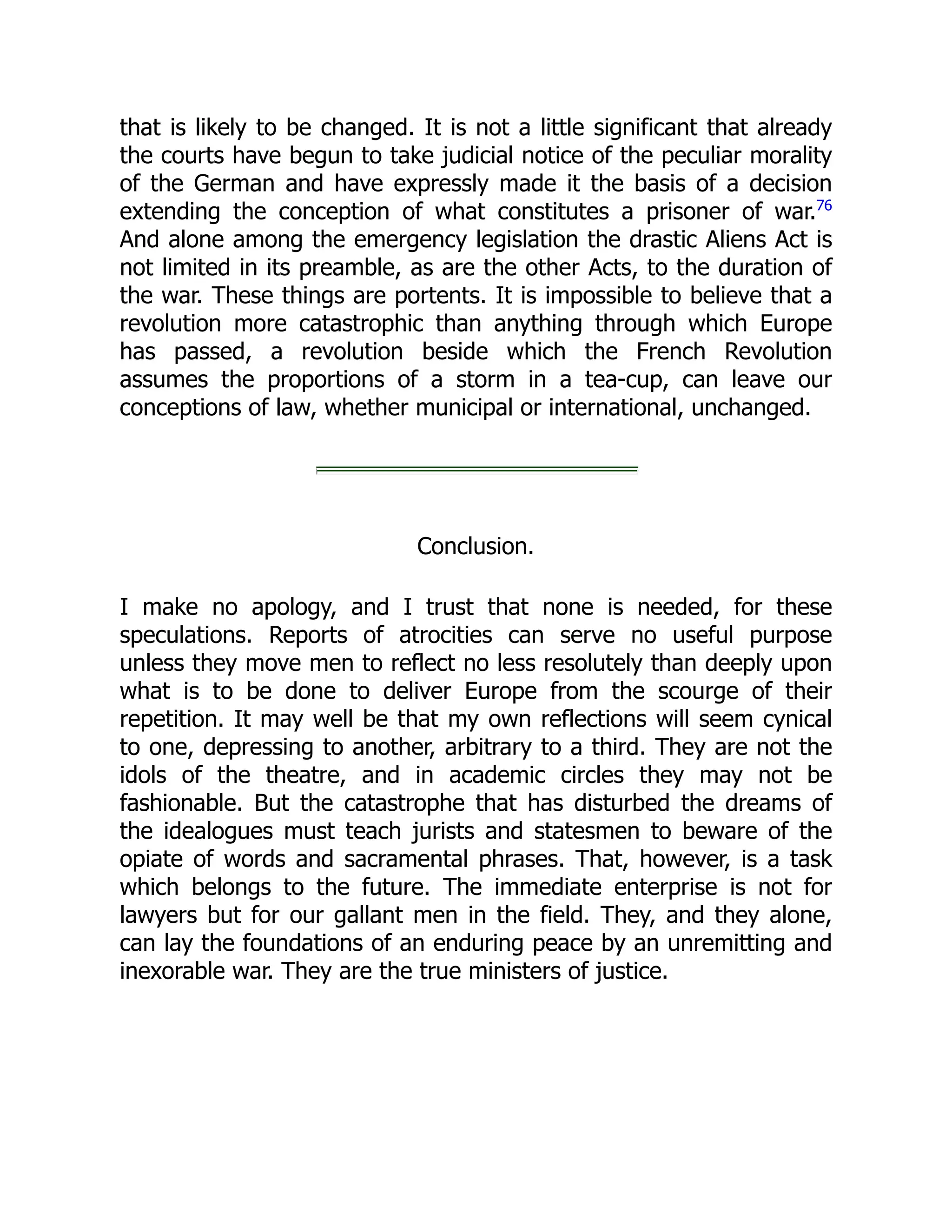 that is likely to be changed. It is not a little significant that already
the courts have begun to take judicial notice of the peculiar morality
of the German and have expressly made it the basis of a decision
extending the conception of what constitutes a prisoner of war.76
And alone among the emergency legislation the drastic Aliens Act is
not limited in its preamble, as are the other Acts, to the duration of
the war. These things are portents. It is impossible to believe that a
revolution more catastrophic than anything through which Europe
has passed, a revolution beside which the French Revolution
assumes the proportions of a storm in a tea-cup, can leave our
conceptions of law, whether municipal or international, unchanged.
Conclusion.
I make no apology, and I trust that none is needed, for these
speculations. Reports of atrocities can serve no useful purpose
unless they move men to reflect no less resolutely than deeply upon
what is to be done to deliver Europe from the scourge of their
repetition. It may well be that my own reflections will seem cynical
to one, depressing to another, arbitrary to a third. They are not the
idols of the theatre, and in academic circles they may not be
fashionable. But the catastrophe that has disturbed the dreams of
the idealogues must teach jurists and statesmen to beware of the
opiate of words and sacramental phrases. That, however, is a task
which belongs to the future. The immediate enterprise is not for
lawyers but for our gallant men in the field. They, and they alone,
can lay the foundations of an enduring peace by an unremitting and
inexorable war. They are the true ministers of justice.
 