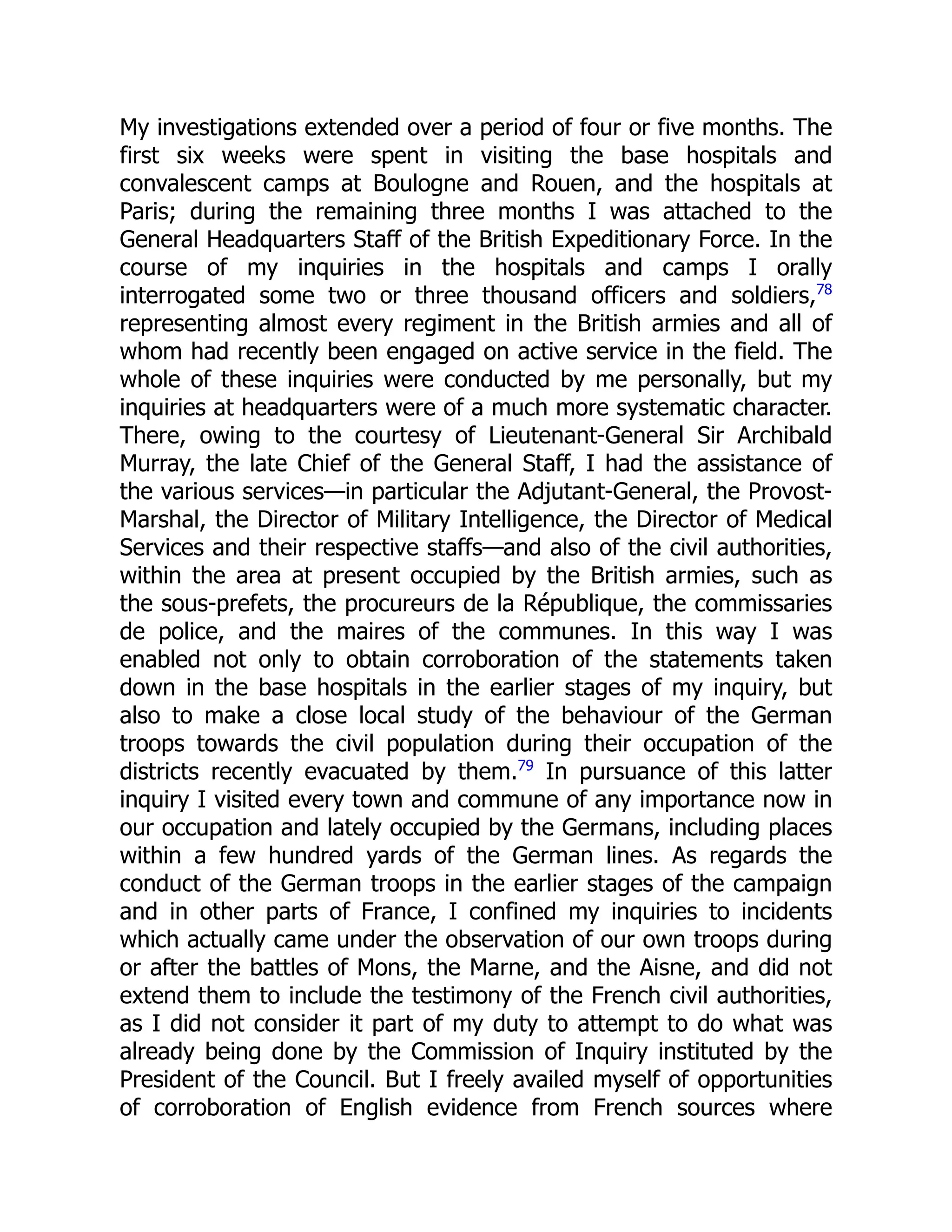 My investigations extended over a period of four or five months. The
first six weeks were spent in visiting the base hospitals and
convalescent camps at Boulogne and Rouen, and the hospitals at
Paris; during the remaining three months I was attached to the
General Headquarters Staff of the British Expeditionary Force. In the
course of my inquiries in the hospitals and camps I orally
interrogated some two or three thousand officers and soldiers,78
representing almost every regiment in the British armies and all of
whom had recently been engaged on active service in the field. The
whole of these inquiries were conducted by me personally, but my
inquiries at headquarters were of a much more systematic character.
There, owing to the courtesy of Lieutenant-General Sir Archibald
Murray, the late Chief of the General Staff, I had the assistance of
the various services—in particular the Adjutant-General, the Provost-
Marshal, the Director of Military Intelligence, the Director of Medical
Services and their respective staffs—and also of the civil authorities,
within the area at present occupied by the British armies, such as
the sous-prefets, the procureurs de la République, the commissaries
de police, and the maires of the communes. In this way I was
enabled not only to obtain corroboration of the statements taken
down in the base hospitals in the earlier stages of my inquiry, but
also to make a close local study of the behaviour of the German
troops towards the civil population during their occupation of the
districts recently evacuated by them.79
In pursuance of this latter
inquiry I visited every town and commune of any importance now in
our occupation and lately occupied by the Germans, including places
within a few hundred yards of the German lines. As regards the
conduct of the German troops in the earlier stages of the campaign
and in other parts of France, I confined my inquiries to incidents
which actually came under the observation of our own troops during
or after the battles of Mons, the Marne, and the Aisne, and did not
extend them to include the testimony of the French civil authorities,
as I did not consider it part of my duty to attempt to do what was
already being done by the Commission of Inquiry instituted by the
President of the Council. But I freely availed myself of opportunities
of corroboration of English evidence from French sources where
 
