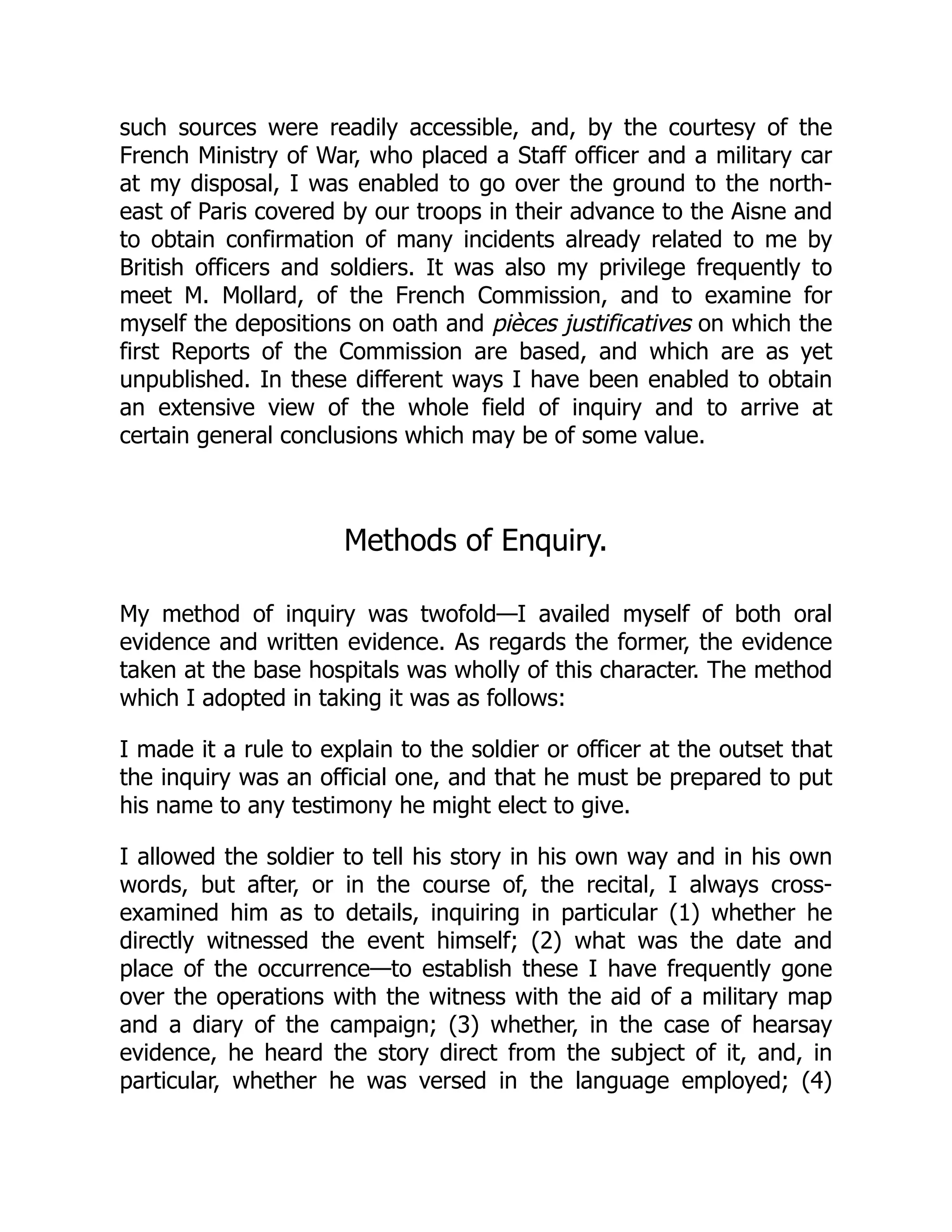 such sources were readily accessible, and, by the courtesy of the
French Ministry of War, who placed a Staff officer and a military car
at my disposal, I was enabled to go over the ground to the north-
east of Paris covered by our troops in their advance to the Aisne and
to obtain confirmation of many incidents already related to me by
British officers and soldiers. It was also my privilege frequently to
meet M. Mollard, of the French Commission, and to examine for
myself the depositions on oath and pièces justificatives on which the
first Reports of the Commission are based, and which are as yet
unpublished. In these different ways I have been enabled to obtain
an extensive view of the whole field of inquiry and to arrive at
certain general conclusions which may be of some value.
Methods of Enquiry.
My method of inquiry was twofold—I availed myself of both oral
evidence and written evidence. As regards the former, the evidence
taken at the base hospitals was wholly of this character. The method
which I adopted in taking it was as follows:
I made it a rule to explain to the soldier or officer at the outset that
the inquiry was an official one, and that he must be prepared to put
his name to any testimony he might elect to give.
I allowed the soldier to tell his story in his own way and in his own
words, but after, or in the course of, the recital, I always cross-
examined him as to details, inquiring in particular (1) whether he
directly witnessed the event himself; (2) what was the date and
place of the occurrence—to establish these I have frequently gone
over the operations with the witness with the aid of a military map
and a diary of the campaign; (3) whether, in the case of hearsay
evidence, he heard the story direct from the subject of it, and, in
particular, whether he was versed in the language employed; (4)
 