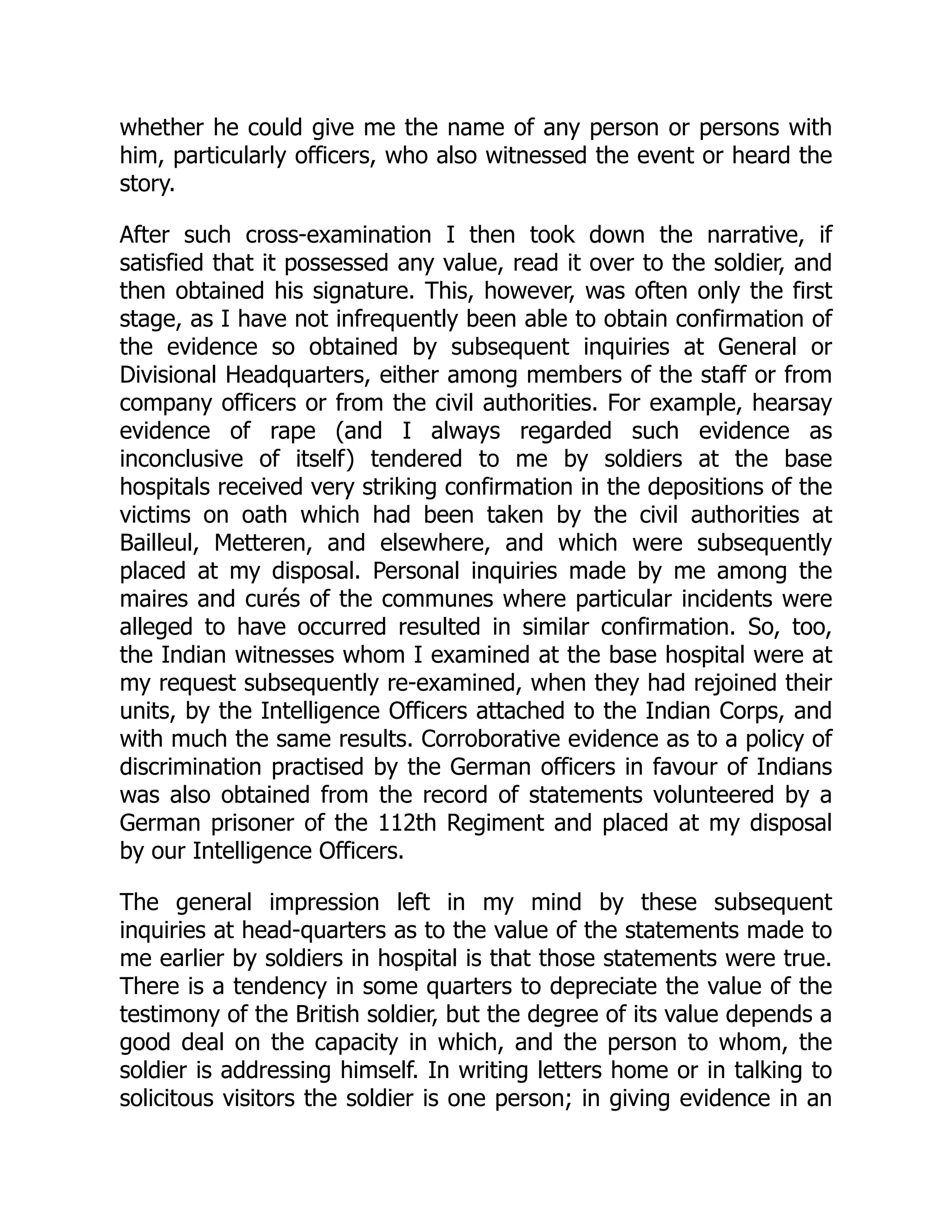 whether he could give me the name of any person or persons with
him, particularly officers, who also witnessed the event or heard the
story.
After such cross-examination I then took down the narrative, if
satisfied that it possessed any value, read it over to the soldier, and
then obtained his signature. This, however, was often only the first
stage, as I have not infrequently been able to obtain confirmation of
the evidence so obtained by subsequent inquiries at General or
Divisional Headquarters, either among members of the staff or from
company officers or from the civil authorities. For example, hearsay
evidence of rape (and I always regarded such evidence as
inconclusive of itself) tendered to me by soldiers at the base
hospitals received very striking confirmation in the depositions of the
victims on oath which had been taken by the civil authorities at
Bailleul, Metteren, and elsewhere, and which were subsequently
placed at my disposal. Personal inquiries made by me among the
maires and curés of the communes where particular incidents were
alleged to have occurred resulted in similar confirmation. So, too,
the Indian witnesses whom I examined at the base hospital were at
my request subsequently re-examined, when they had rejoined their
units, by the Intelligence Officers attached to the Indian Corps, and
with much the same results. Corroborative evidence as to a policy of
discrimination practised by the German officers in favour of Indians
was also obtained from the record of statements volunteered by a
German prisoner of the 112th Regiment and placed at my disposal
by our Intelligence Officers.
The general impression left in my mind by these subsequent
inquiries at head-quarters as to the value of the statements made to
me earlier by soldiers in hospital is that those statements were true.
There is a tendency in some quarters to depreciate the value of the
testimony of the British soldier, but the degree of its value depends a
good deal on the capacity in which, and the person to whom, the
soldier is addressing himself. In writing letters home or in talking to
solicitous visitors the soldier is one person; in giving evidence in an
 