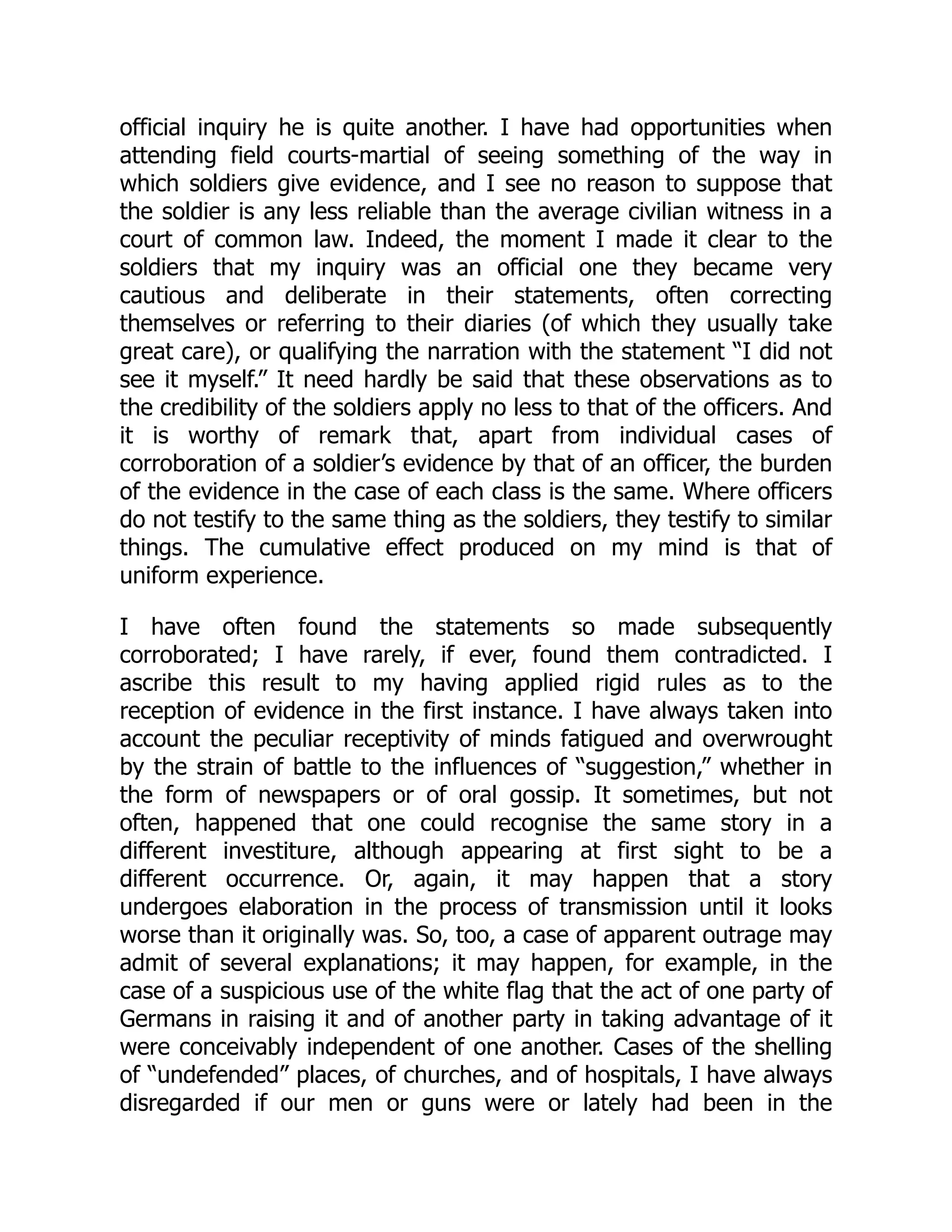 official inquiry he is quite another. I have had opportunities when
attending field courts-martial of seeing something of the way in
which soldiers give evidence, and I see no reason to suppose that
the soldier is any less reliable than the average civilian witness in a
court of common law. Indeed, the moment I made it clear to the
soldiers that my inquiry was an official one they became very
cautious and deliberate in their statements, often correcting
themselves or referring to their diaries (of which they usually take
great care), or qualifying the narration with the statement “I did not
see it myself.” It need hardly be said that these observations as to
the credibility of the soldiers apply no less to that of the officers. And
it is worthy of remark that, apart from individual cases of
corroboration of a soldier’s evidence by that of an officer, the burden
of the evidence in the case of each class is the same. Where officers
do not testify to the same thing as the soldiers, they testify to similar
things. The cumulative effect produced on my mind is that of
uniform experience.
I have often found the statements so made subsequently
corroborated; I have rarely, if ever, found them contradicted. I
ascribe this result to my having applied rigid rules as to the
reception of evidence in the first instance. I have always taken into
account the peculiar receptivity of minds fatigued and overwrought
by the strain of battle to the influences of “suggestion,” whether in
the form of newspapers or of oral gossip. It sometimes, but not
often, happened that one could recognise the same story in a
different investiture, although appearing at first sight to be a
different occurrence. Or, again, it may happen that a story
undergoes elaboration in the process of transmission until it looks
worse than it originally was. So, too, a case of apparent outrage may
admit of several explanations; it may happen, for example, in the
case of a suspicious use of the white flag that the act of one party of
Germans in raising it and of another party in taking advantage of it
were conceivably independent of one another. Cases of the shelling
of “undefended” places, of churches, and of hospitals, I have always
disregarded if our men or guns were or lately had been in the
 