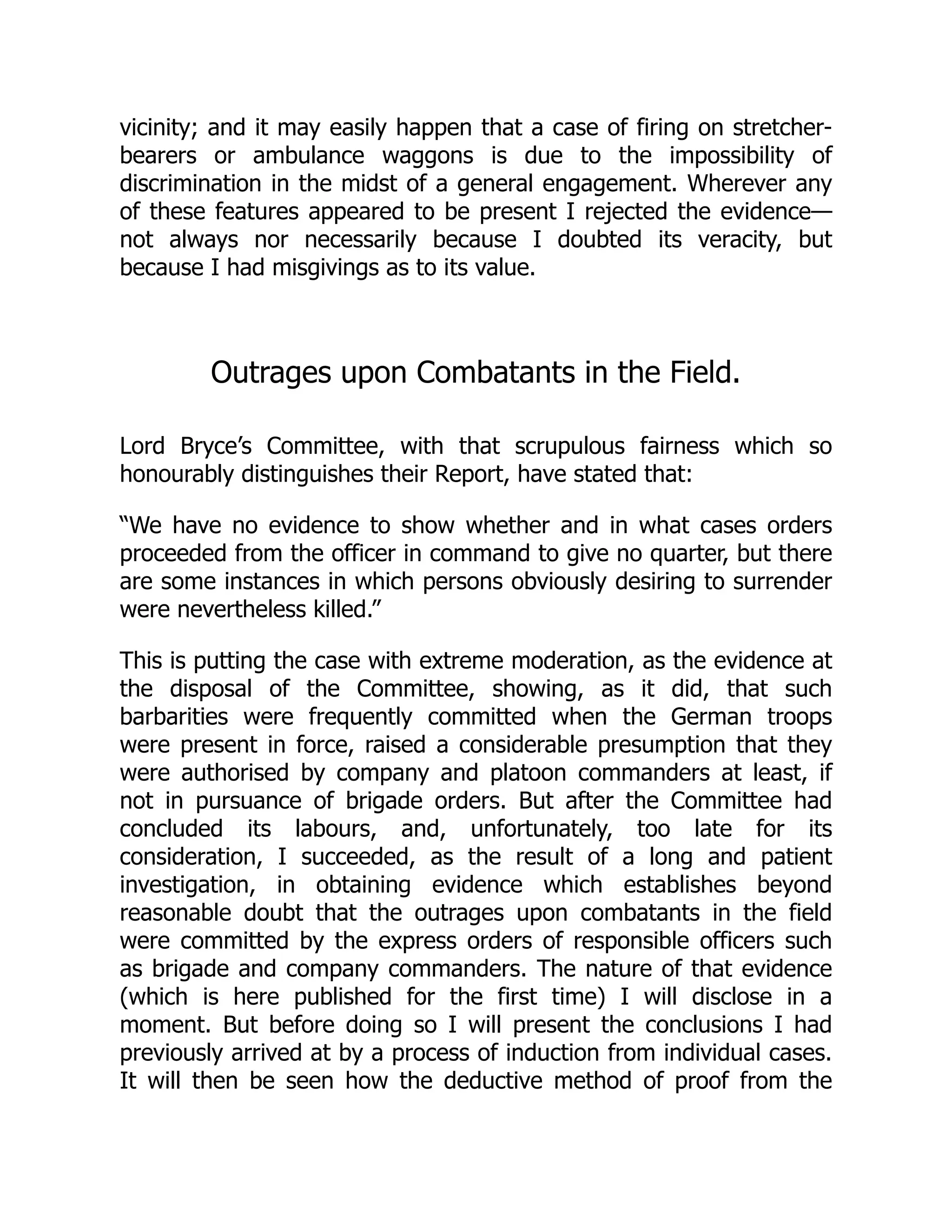 vicinity; and it may easily happen that a case of firing on stretcher-
bearers or ambulance waggons is due to the impossibility of
discrimination in the midst of a general engagement. Wherever any
of these features appeared to be present I rejected the evidence—
not always nor necessarily because I doubted its veracity, but
because I had misgivings as to its value.
Outrages upon Combatants in the Field.
Lord Bryce’s Committee, with that scrupulous fairness which so
honourably distinguishes their Report, have stated that:
“We have no evidence to show whether and in what cases orders
proceeded from the officer in command to give no quarter, but there
are some instances in which persons obviously desiring to surrender
were nevertheless killed.”
This is putting the case with extreme moderation, as the evidence at
the disposal of the Committee, showing, as it did, that such
barbarities were frequently committed when the German troops
were present in force, raised a considerable presumption that they
were authorised by company and platoon commanders at least, if
not in pursuance of brigade orders. But after the Committee had
concluded its labours, and, unfortunately, too late for its
consideration, I succeeded, as the result of a long and patient
investigation, in obtaining evidence which establishes beyond
reasonable doubt that the outrages upon combatants in the field
were committed by the express orders of responsible officers such
as brigade and company commanders. The nature of that evidence
(which is here published for the first time) I will disclose in a
moment. But before doing so I will present the conclusions I had
previously arrived at by a process of induction from individual cases.
It will then be seen how the deductive method of proof from the
 