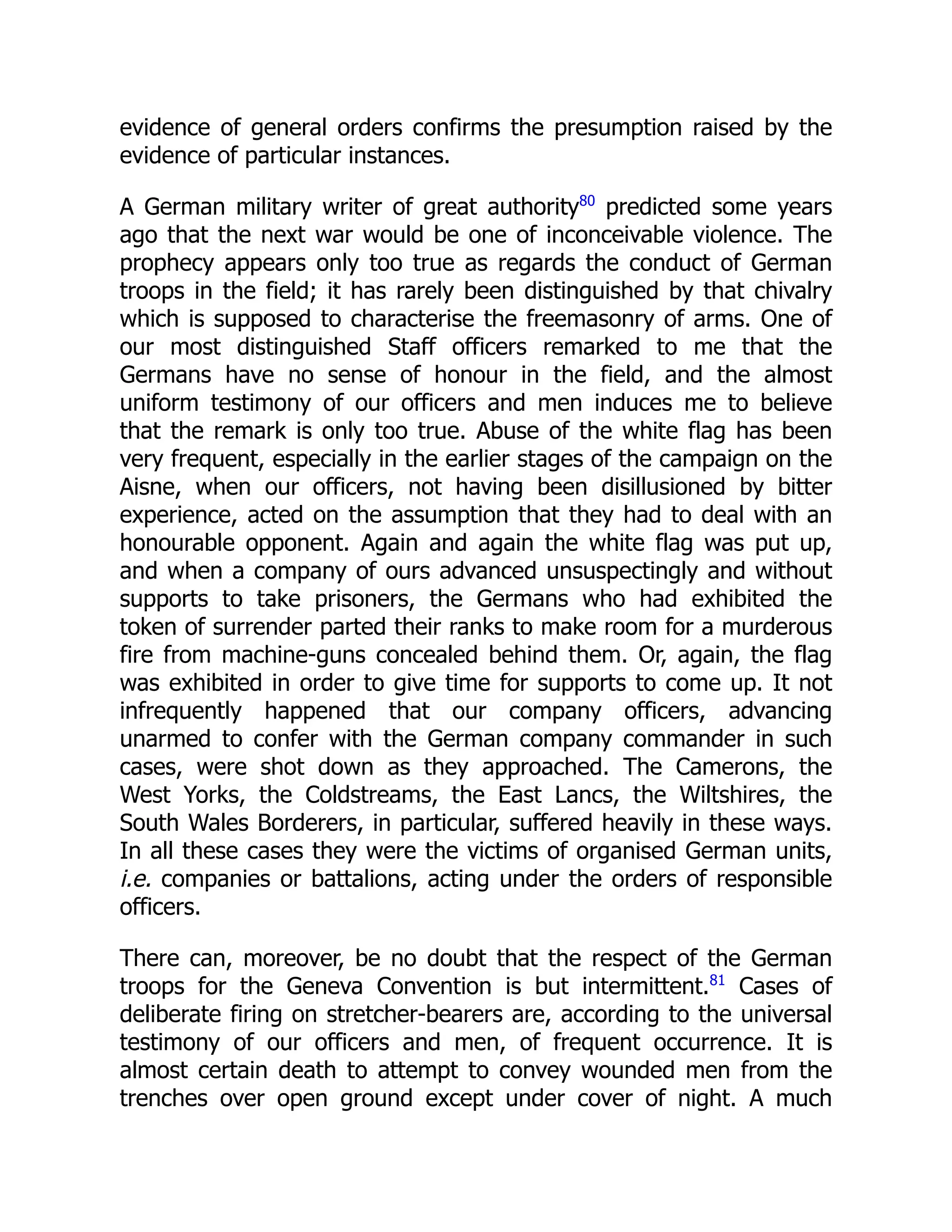evidence of general orders confirms the presumption raised by the
evidence of particular instances.
A German military writer of great authority80
predicted some years
ago that the next war would be one of inconceivable violence. The
prophecy appears only too true as regards the conduct of German
troops in the field; it has rarely been distinguished by that chivalry
which is supposed to characterise the freemasonry of arms. One of
our most distinguished Staff officers remarked to me that the
Germans have no sense of honour in the field, and the almost
uniform testimony of our officers and men induces me to believe
that the remark is only too true. Abuse of the white flag has been
very frequent, especially in the earlier stages of the campaign on the
Aisne, when our officers, not having been disillusioned by bitter
experience, acted on the assumption that they had to deal with an
honourable opponent. Again and again the white flag was put up,
and when a company of ours advanced unsuspectingly and without
supports to take prisoners, the Germans who had exhibited the
token of surrender parted their ranks to make room for a murderous
fire from machine-guns concealed behind them. Or, again, the flag
was exhibited in order to give time for supports to come up. It not
infrequently happened that our company officers, advancing
unarmed to confer with the German company commander in such
cases, were shot down as they approached. The Camerons, the
West Yorks, the Coldstreams, the East Lancs, the Wiltshires, the
South Wales Borderers, in particular, suffered heavily in these ways.
In all these cases they were the victims of organised German units,
i.e. companies or battalions, acting under the orders of responsible
officers.
There can, moreover, be no doubt that the respect of the German
troops for the Geneva Convention is but intermittent.81
Cases of
deliberate firing on stretcher-bearers are, according to the universal
testimony of our officers and men, of frequent occurrence. It is
almost certain death to attempt to convey wounded men from the
trenches over open ground except under cover of night. A much
 