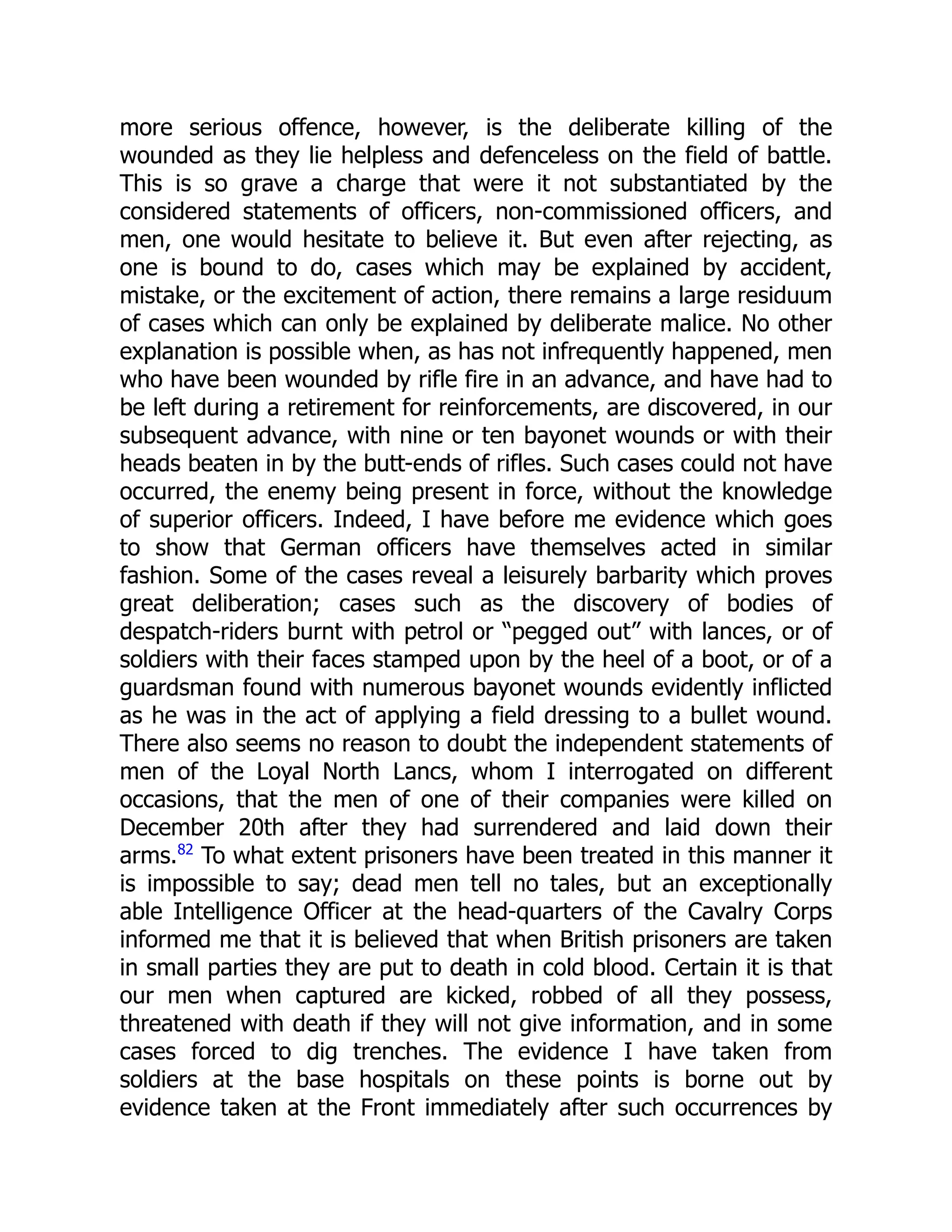 more serious offence, however, is the deliberate killing of the
wounded as they lie helpless and defenceless on the field of battle.
This is so grave a charge that were it not substantiated by the
considered statements of officers, non-commissioned officers, and
men, one would hesitate to believe it. But even after rejecting, as
one is bound to do, cases which may be explained by accident,
mistake, or the excitement of action, there remains a large residuum
of cases which can only be explained by deliberate malice. No other
explanation is possible when, as has not infrequently happened, men
who have been wounded by rifle fire in an advance, and have had to
be left during a retirement for reinforcements, are discovered, in our
subsequent advance, with nine or ten bayonet wounds or with their
heads beaten in by the butt-ends of rifles. Such cases could not have
occurred, the enemy being present in force, without the knowledge
of superior officers. Indeed, I have before me evidence which goes
to show that German officers have themselves acted in similar
fashion. Some of the cases reveal a leisurely barbarity which proves
great deliberation; cases such as the discovery of bodies of
despatch-riders burnt with petrol or “pegged out” with lances, or of
soldiers with their faces stamped upon by the heel of a boot, or of a
guardsman found with numerous bayonet wounds evidently inflicted
as he was in the act of applying a field dressing to a bullet wound.
There also seems no reason to doubt the independent statements of
men of the Loyal North Lancs, whom I interrogated on different
occasions, that the men of one of their companies were killed on
December 20th after they had surrendered and laid down their
arms.82
To what extent prisoners have been treated in this manner it
is impossible to say; dead men tell no tales, but an exceptionally
able Intelligence Officer at the head-quarters of the Cavalry Corps
informed me that it is believed that when British prisoners are taken
in small parties they are put to death in cold blood. Certain it is that
our men when captured are kicked, robbed of all they possess,
threatened with death if they will not give information, and in some
cases forced to dig trenches. The evidence I have taken from
soldiers at the base hospitals on these points is borne out by
evidence taken at the Front immediately after such occurrences by
 