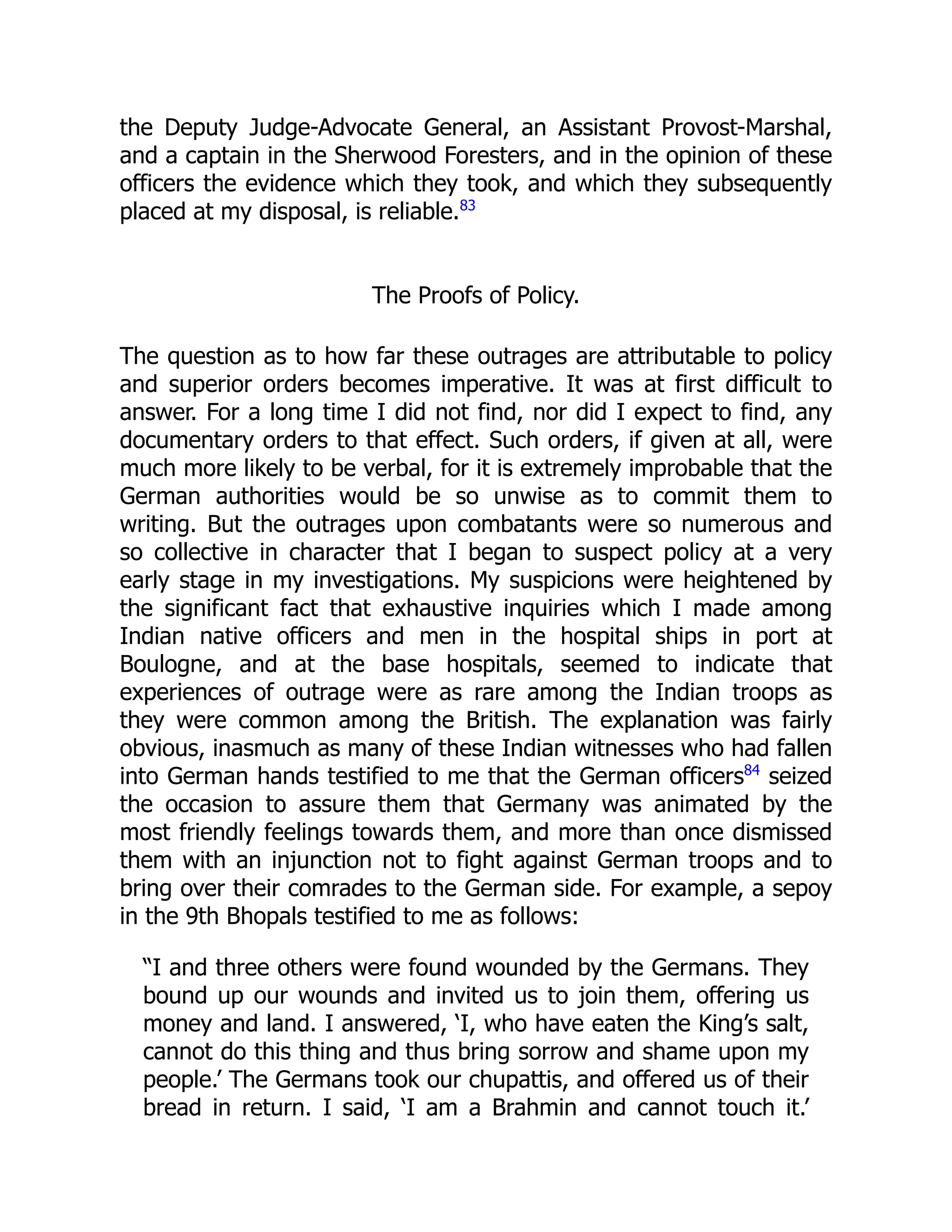 the Deputy Judge-Advocate General, an Assistant Provost-Marshal,
and a captain in the Sherwood Foresters, and in the opinion of these
officers the evidence which they took, and which they subsequently
placed at my disposal, is reliable.83
The Proofs of Policy.
The question as to how far these outrages are attributable to policy
and superior orders becomes imperative. It was at first difficult to
answer. For a long time I did not find, nor did I expect to find, any
documentary orders to that effect. Such orders, if given at all, were
much more likely to be verbal, for it is extremely improbable that the
German authorities would be so unwise as to commit them to
writing. But the outrages upon combatants were so numerous and
so collective in character that I began to suspect policy at a very
early stage in my investigations. My suspicions were heightened by
the significant fact that exhaustive inquiries which I made among
Indian native officers and men in the hospital ships in port at
Boulogne, and at the base hospitals, seemed to indicate that
experiences of outrage were as rare among the Indian troops as
they were common among the British. The explanation was fairly
obvious, inasmuch as many of these Indian witnesses who had fallen
into German hands testified to me that the German officers84
seized
the occasion to assure them that Germany was animated by the
most friendly feelings towards them, and more than once dismissed
them with an injunction not to fight against German troops and to
bring over their comrades to the German side. For example, a sepoy
in the 9th Bhopals testified to me as follows:
“I and three others were found wounded by the Germans. They
bound up our wounds and invited us to join them, offering us
money and land. I answered, ‘I, who have eaten the King’s salt,
cannot do this thing and thus bring sorrow and shame upon my
people.’ The Germans took our chupattis, and offered us of their
bread in return. I said, ‘I am a Brahmin and cannot touch it.’
 