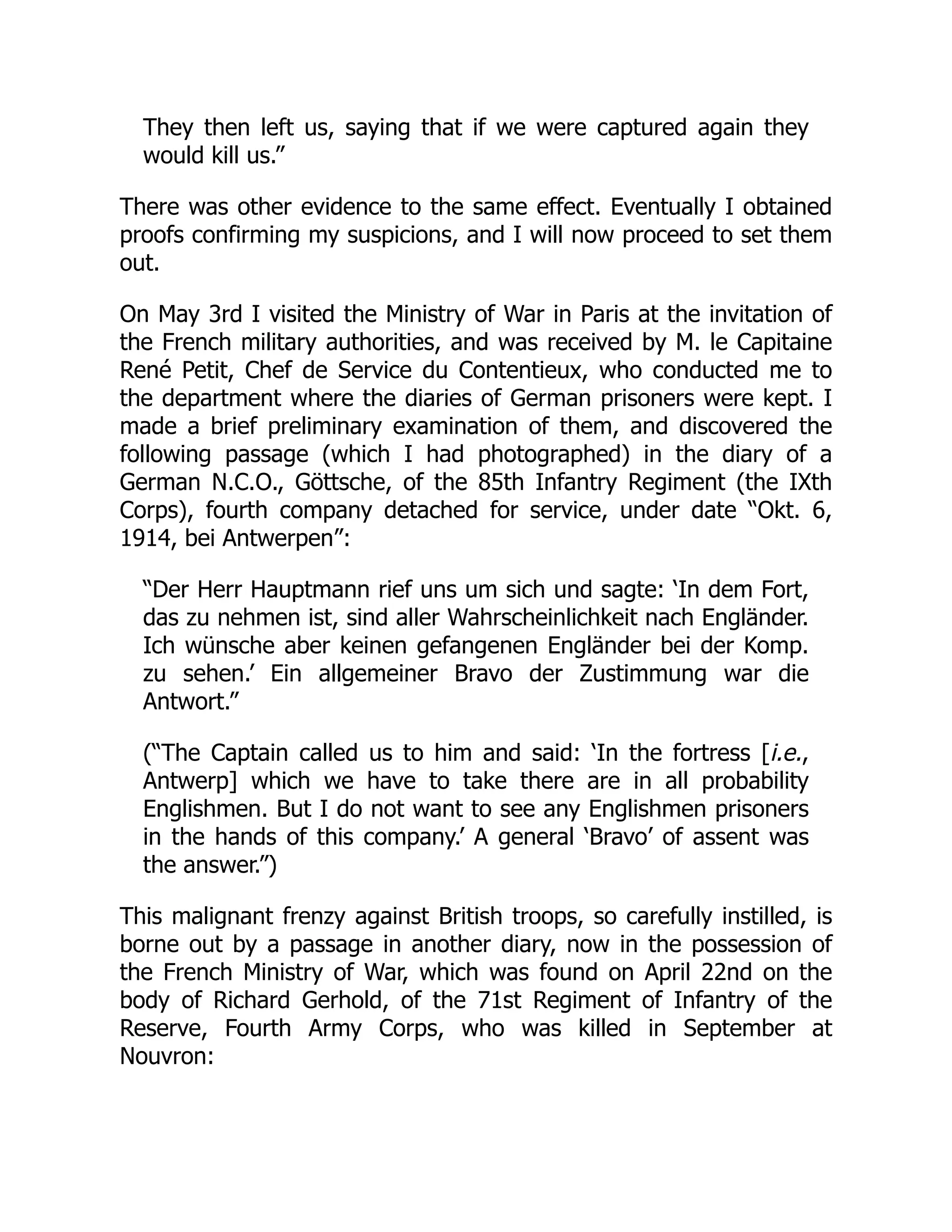 They then left us, saying that if we were captured again they
would kill us.”
There was other evidence to the same effect. Eventually I obtained
proofs confirming my suspicions, and I will now proceed to set them
out.
On May 3rd I visited the Ministry of War in Paris at the invitation of
the French military authorities, and was received by M. le Capitaine
René Petit, Chef de Service du Contentieux, who conducted me to
the department where the diaries of German prisoners were kept. I
made a brief preliminary examination of them, and discovered the
following passage (which I had photographed) in the diary of a
German N.C.O., Göttsche, of the 85th Infantry Regiment (the IXth
Corps), fourth company detached for service, under date “Okt. 6,
1914, bei Antwerpen”:
“Der Herr Hauptmann rief uns um sich und sagte: ‘In dem Fort,
das zu nehmen ist, sind aller Wahrscheinlichkeit nach Engländer.
Ich wünsche aber keinen gefangenen Engländer bei der Komp.
zu sehen.’ Ein allgemeiner Bravo der Zustimmung war die
Antwort.”
(“The Captain called us to him and said: ‘In the fortress [i.e.,
Antwerp] which we have to take there are in all probability
Englishmen. But I do not want to see any Englishmen prisoners
in the hands of this company.’ A general ‘Bravo’ of assent was
the answer.”)
This malignant frenzy against British troops, so carefully instilled, is
borne out by a passage in another diary, now in the possession of
the French Ministry of War, which was found on April 22nd on the
body of Richard Gerhold, of the 71st Regiment of Infantry of the
Reserve, Fourth Army Corps, who was killed in September at
Nouvron:
 