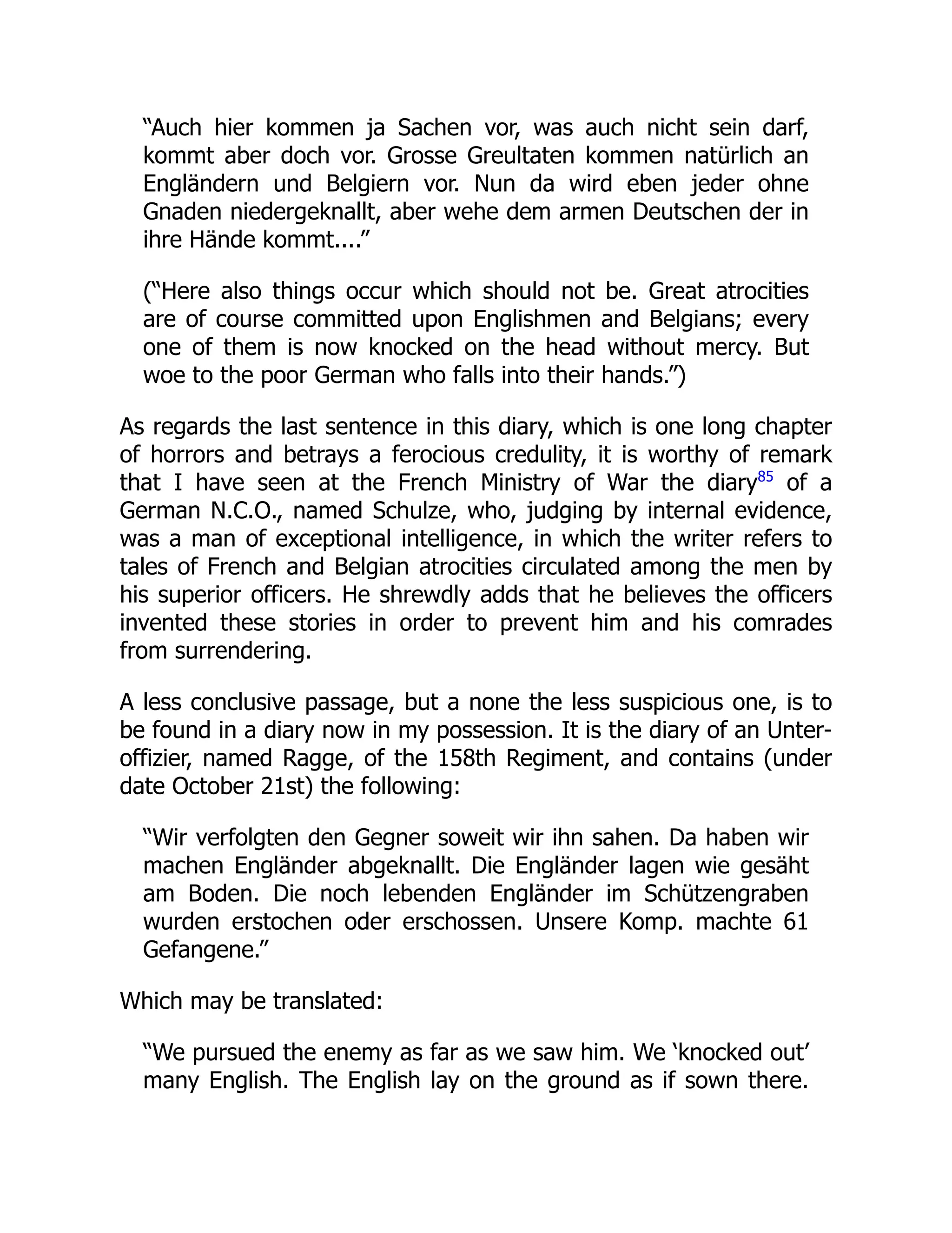 “Auch hier kommen ja Sachen vor, was auch nicht sein darf,
kommt aber doch vor. Grosse Greultaten kommen natürlich an
Engländern und Belgiern vor. Nun da wird eben jeder ohne
Gnaden niedergeknallt, aber wehe dem armen Deutschen der in
ihre Hände kommt....”
(“Here also things occur which should not be. Great atrocities
are of course committed upon Englishmen and Belgians; every
one of them is now knocked on the head without mercy. But
woe to the poor German who falls into their hands.”)
As regards the last sentence in this diary, which is one long chapter
of horrors and betrays a ferocious credulity, it is worthy of remark
that I have seen at the French Ministry of War the diary85
of a
German N.C.O., named Schulze, who, judging by internal evidence,
was a man of exceptional intelligence, in which the writer refers to
tales of French and Belgian atrocities circulated among the men by
his superior officers. He shrewdly adds that he believes the officers
invented these stories in order to prevent him and his comrades
from surrendering.
A less conclusive passage, but a none the less suspicious one, is to
be found in a diary now in my possession. It is the diary of an Unter-
offizier, named Ragge, of the 158th Regiment, and contains (under
date October 21st) the following:
“Wir verfolgten den Gegner soweit wir ihn sahen. Da haben wir
machen Engländer abgeknallt. Die Engländer lagen wie gesäht
am Boden. Die noch lebenden Engländer im Schützengraben
wurden erstochen oder erschossen. Unsere Komp. machte 61
Gefangene.”
Which may be translated:
“We pursued the enemy as far as we saw him. We ‘knocked out’
many English. The English lay on the ground as if sown there.
 