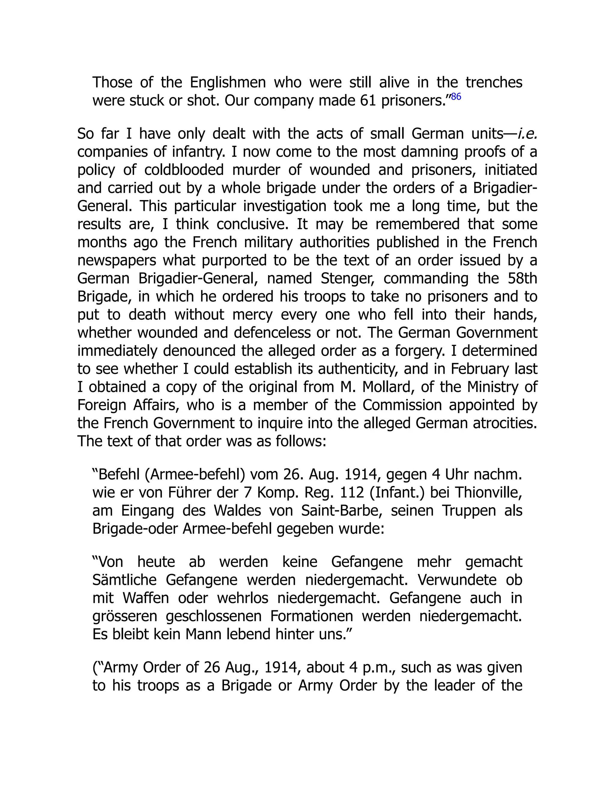 Those of the Englishmen who were still alive in the trenches
were stuck or shot. Our company made 61 prisoners.”86
So far I have only dealt with the acts of small German units—i.e.
companies of infantry. I now come to the most damning proofs of a
policy of coldblooded murder of wounded and prisoners, initiated
and carried out by a whole brigade under the orders of a Brigadier-
General. This particular investigation took me a long time, but the
results are, I think conclusive. It may be remembered that some
months ago the French military authorities published in the French
newspapers what purported to be the text of an order issued by a
German Brigadier-General, named Stenger, commanding the 58th
Brigade, in which he ordered his troops to take no prisoners and to
put to death without mercy every one who fell into their hands,
whether wounded and defenceless or not. The German Government
immediately denounced the alleged order as a forgery. I determined
to see whether I could establish its authenticity, and in February last
I obtained a copy of the original from M. Mollard, of the Ministry of
Foreign Affairs, who is a member of the Commission appointed by
the French Government to inquire into the alleged German atrocities.
The text of that order was as follows:
“Befehl (Armee-befehl) vom 26. Aug. 1914, gegen 4 Uhr nachm.
wie er von Führer der 7 Komp. Reg. 112 (Infant.) bei Thionville,
am Eingang des Waldes von Saint-Barbe, seinen Truppen als
Brigade-oder Armee-befehl gegeben wurde:
“Von heute ab werden keine Gefangene mehr gemacht
Sämtliche Gefangene werden niedergemacht. Verwundete ob
mit Waffen oder wehrlos niedergemacht. Gefangene auch in
grösseren geschlossenen Formationen werden niedergemacht.
Es bleibt kein Mann lebend hinter uns.”
(“Army Order of 26 Aug., 1914, about 4 p.m., such as was given
to his troops as a Brigade or Army Order by the leader of the
 