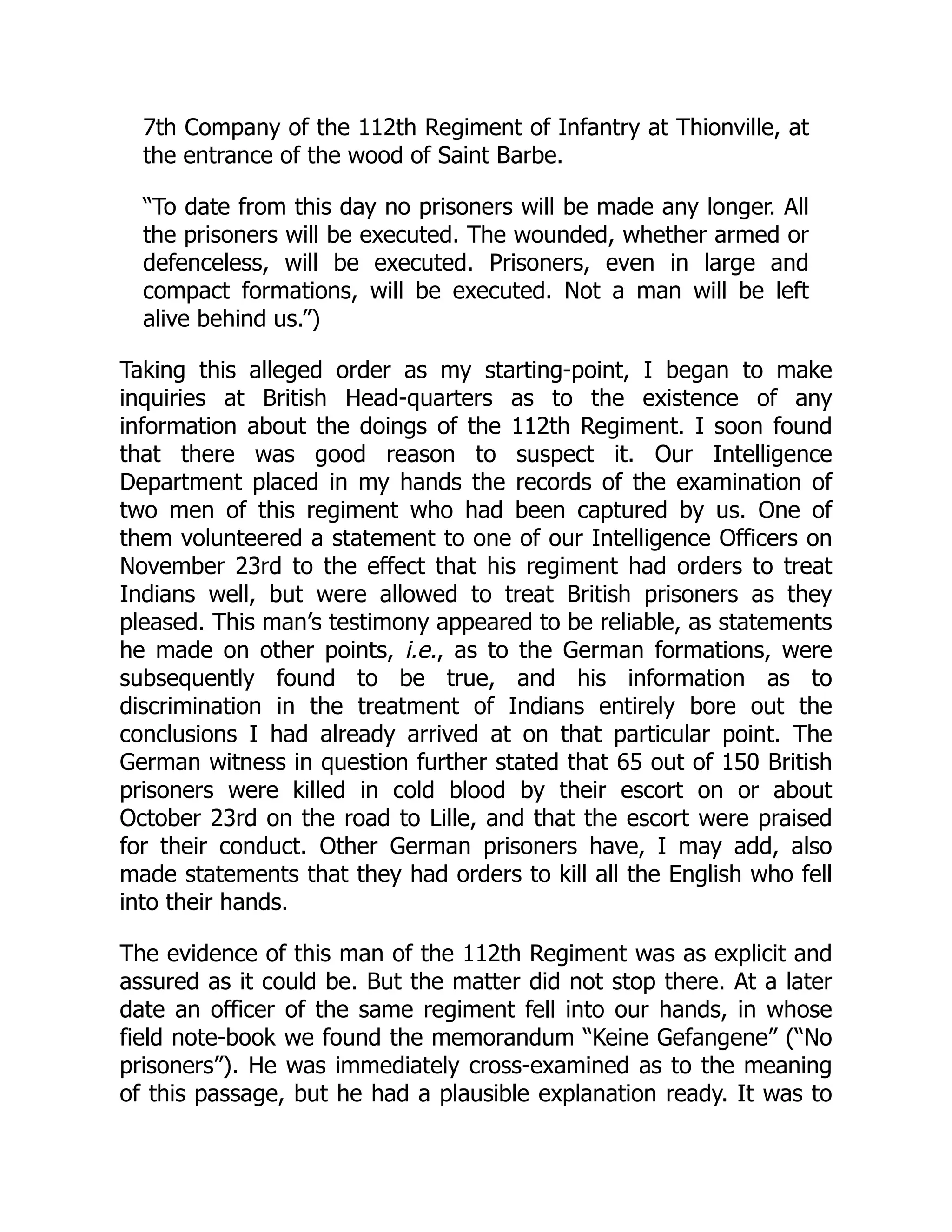 7th Company of the 112th Regiment of Infantry at Thionville, at
the entrance of the wood of Saint Barbe.
“To date from this day no prisoners will be made any longer. All
the prisoners will be executed. The wounded, whether armed or
defenceless, will be executed. Prisoners, even in large and
compact formations, will be executed. Not a man will be left
alive behind us.”)
Taking this alleged order as my starting-point, I began to make
inquiries at British Head-quarters as to the existence of any
information about the doings of the 112th Regiment. I soon found
that there was good reason to suspect it. Our Intelligence
Department placed in my hands the records of the examination of
two men of this regiment who had been captured by us. One of
them volunteered a statement to one of our Intelligence Officers on
November 23rd to the effect that his regiment had orders to treat
Indians well, but were allowed to treat British prisoners as they
pleased. This man’s testimony appeared to be reliable, as statements
he made on other points, i.e., as to the German formations, were
subsequently found to be true, and his information as to
discrimination in the treatment of Indians entirely bore out the
conclusions I had already arrived at on that particular point. The
German witness in question further stated that 65 out of 150 British
prisoners were killed in cold blood by their escort on or about
October 23rd on the road to Lille, and that the escort were praised
for their conduct. Other German prisoners have, I may add, also
made statements that they had orders to kill all the English who fell
into their hands.
The evidence of this man of the 112th Regiment was as explicit and
assured as it could be. But the matter did not stop there. At a later
date an officer of the same regiment fell into our hands, in whose
field note-book we found the memorandum “Keine Gefangene” (“No
prisoners”). He was immediately cross-examined as to the meaning
of this passage, but he had a plausible explanation ready. It was to
 