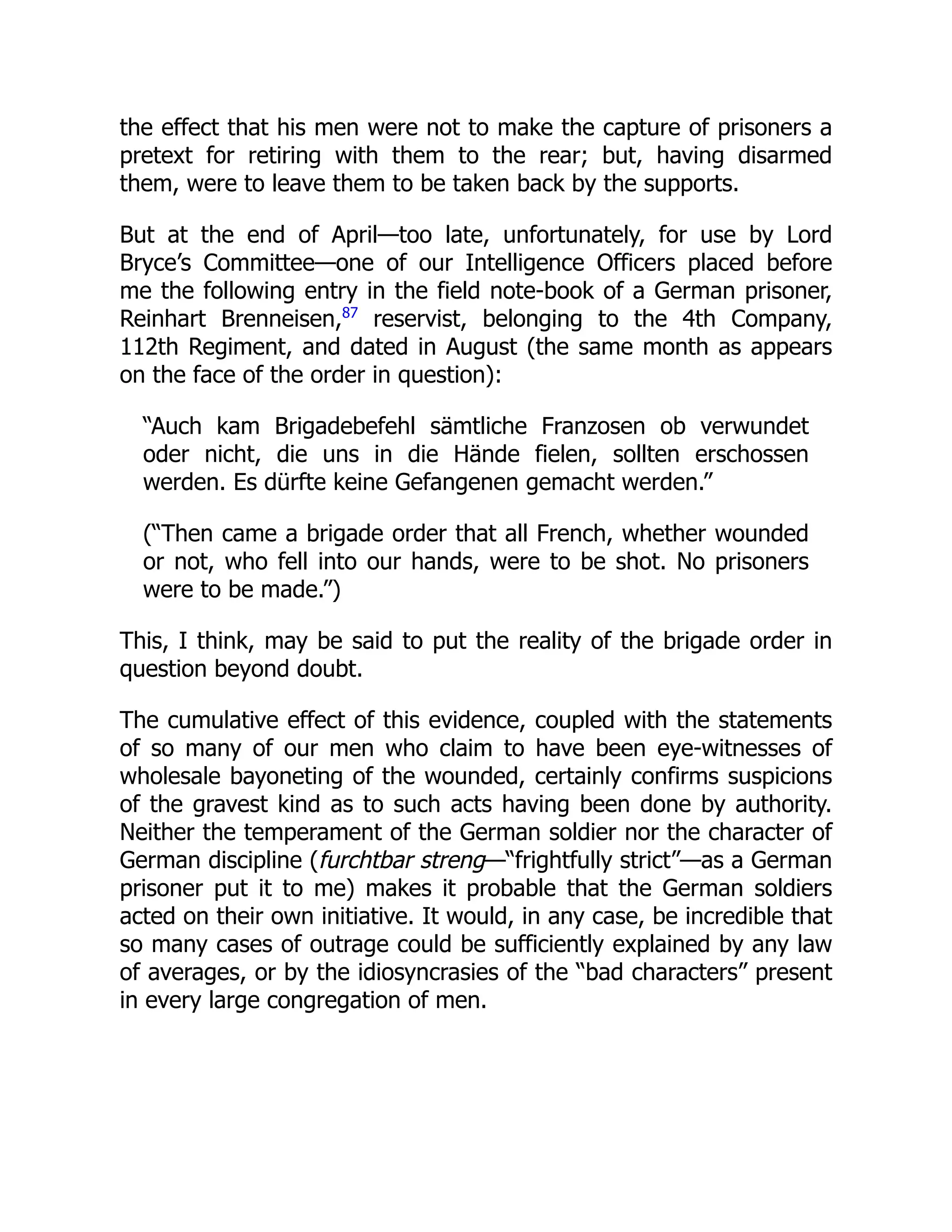 the effect that his men were not to make the capture of prisoners a
pretext for retiring with them to the rear; but, having disarmed
them, were to leave them to be taken back by the supports.
But at the end of April—too late, unfortunately, for use by Lord
Bryce’s Committee—one of our Intelligence Officers placed before
me the following entry in the field note-book of a German prisoner,
Reinhart Brenneisen,87
reservist, belonging to the 4th Company,
112th Regiment, and dated in August (the same month as appears
on the face of the order in question):
“Auch kam Brigadebefehl sämtliche Franzosen ob verwundet
oder nicht, die uns in die Hände fielen, sollten erschossen
werden. Es dürfte keine Gefangenen gemacht werden.”
(“Then came a brigade order that all French, whether wounded
or not, who fell into our hands, were to be shot. No prisoners
were to be made.”)
This, I think, may be said to put the reality of the brigade order in
question beyond doubt.
The cumulative effect of this evidence, coupled with the statements
of so many of our men who claim to have been eye-witnesses of
wholesale bayoneting of the wounded, certainly confirms suspicions
of the gravest kind as to such acts having been done by authority.
Neither the temperament of the German soldier nor the character of
German discipline (furchtbar streng—“frightfully strict”—as a German
prisoner put it to me) makes it probable that the German soldiers
acted on their own initiative. It would, in any case, be incredible that
so many cases of outrage could be sufficiently explained by any law
of averages, or by the idiosyncrasies of the “bad characters” present
in every large congregation of men.
 
