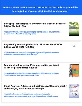 Here are some recommended products that we believe you will be
interested in. You can click the link to download.
Emerging Technologies in Environmental Bioremediation 1st
Edition Maulin P. Shah
https://ebookmass.com/product/emerging-technologies-in-environmental-
bioremediation-1st-edition-maulin-p-shah/
Engineering Thermodynamics and Fluid Mechanics Fifth
Edition WBUT–2016 P. K. Nag
https://ebookmass.com/product/engineering-thermodynamics-and-fluid-
mechanics-fifth-edition-wbut-2016-p-k-nag/
Fermentation Processes: Emerging and Conventional
Technologies Mohamed Koubaa
https://ebookmass.com/product/fermentation-processes-emerging-and-
conventional-technologies-mohamed-koubaa/
Chiral Analysis: Advances in Spectroscopy, Chromatography
and Emerging Methods P L Polavarapu
https://ebookmass.com/product/chiral-analysis-advances-in-
spectroscopy-chromatography-and-emerging-methods-p-l-polavarapu/
 