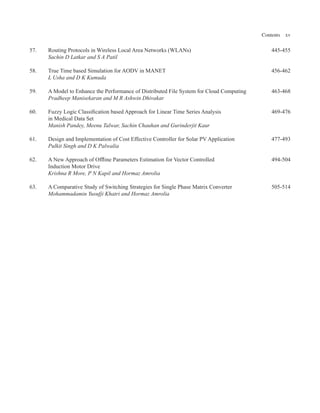 Contents xv
57. Routing Protocols in Wireless Local Area Networks (WLANs) 445-455
Sachin D Latkar and S A Patil
58. True Time based Simulation for AODV in MANET 456-462
L Usha and D K Kumuda
59. A Model to Enhance the Performance of Distributed File System for Cloud Computing 463-468
Pradheep Manisekaran and M R Ashwin Dhivakar
60. Fuzzy Logic Classification based Approach for Linear Time Series Analysis 469-476
in Medical Data Set
Manish Pandey, Meenu Talwar, Sachin Chauhan and Gurinderjit Kaur
61. Design and Implementation of Cost Effective Controller for Solar PV Application 477-493
Pulkit Singh and D K Palwalia
62. A New Approach of Offline Parameters Estimation for Vector Controlled 494-504
Induction Motor Drive
Krishna R More, P N Kapil and Hormaz Amrolia
63. A Comparative Study of Switching Strategies for Single Phase Matrix Converter 505-514
Mohammadamin Yusufji Khatri and Hormaz Amrolia
 