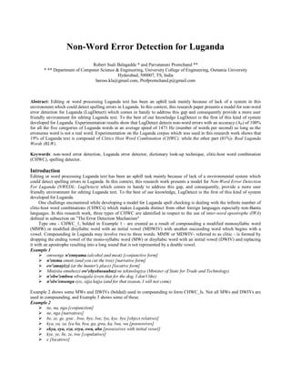 Non-Word Error Detection for Luganda
Robert Ssali Balagadde * and Parvataneni Premchand **
* ** Department of Computer Science & Engineering, University College of Engineering, Osmania University
Hyderabad, 500007, TS, India
baross.kla@gmail.com, Profpremchand.p@gmail.com
Abstract: Editing or word processing Luganda text has been an uphill task mainly because of lack of a system in this
environment which could detect spelling errors in Luganda. In this context, this research paper presents a model for non-word
error detection for Luganda (LugDetect) which comes in handy to address this gap and consequently provide a more user
friendly environment for editing Luganda text. To the best of our knowledge LugDetect is the first of this kind of system
developed for Luganda. Experimentation results show that LugDetect detects non-word errors with an accuracy (AP) of 100%
for all the five categories of Luganda words at an average speed of 1471 Hz (number of words per second) so long as the
erroneous word is not a real word. Experimentation on the Luganda corpus which was used in this research work shows that
19% of Luganda text is composed of Clitics Host Word Combination (CHWC), while the other part (81%)- Real Luganda
Words (RLW).
Keywords: non-word error detection, Luganda error detector, dictionary look-up technique, clitic-host word combination
(CHWC), spelling detector.
Introduction
Editing or word processing Luganda text has been an uphill task mainly because of lack of a environmental system which
could detect spelling errors in Luganda. In this context, this research work presents a model for Non-Word Error Detection
For Luganda (NWEDL- LugDetect) which comes in handy to address this gap, and consequently, provide a more user
friendly environment for editing Luganda text. To the best of our knowledge, LugDetect is the first of this kind of system
developed for Luganda.
One challenge encountered while developing a model for Luganda spell checking is dealing with the infinite number of
clitic-host word combinations (CHWCs) which makes Luganda distinct from other foreign languages especially non-Bantu
languages. In this research work, three types of CHWC are identified in respect to the use of inter-word apostrophe (IWA)
defined in subsection on ”The Error Detection Mechanism"
Type one - CHWC_1, bolded in Example 1 - are created as a result of compounding a modified monosyllabic word
(MMW) or modified disyllabic word with an initial vowel (MDWIV) with another succeeding word which begins with a
vowel. Compounding in Luganda may involve two to three words. MMW or MDWIV- referred to as clitic - is formed by
dropping the ending vowel of the mono-syllabic word (MW) or disyllabic word with an initial vowel (DWIV) and replacing
it with an apostrophe resulting into a long sound that is not represented by a double vowel.
Example 1
� omwenge n'ennyama (alcohol and meat) [conjunctive form]
� n'otema omuti (and you cut the tree) [narrative form]
� ew'omuyizzi (at the hunter's place) [locative form]
� Minisita omubeezi ow'ebyobusuubuzi ne tekinologiya (Minister of State for Trade and Technology)
� n'obw'embwa sibwagala (even that for the dog, I don't like)
� n'olw'ensonga eyo, sijja kujja (and for that reason, I will not come)
Example 2 shows some MWs and DWIVs (bolded) used in compounding to form CHWC_Is. Not all MWs and DWIVs are
used in compounding, and Example 3 shows some of these.
Example 2
� ne, na, nga [conjunction]
� ne, nga [narratives]
� be, ze, ge. gwe , bwe, bye, lwe, lye, kye, bye [object relatives]
� kya, ya, za. lya ba, bya, ga, gwa, ka, lwa, wa [possessives]
� ekya, eya, eza. erya, owa, aba [possessives with initial vowel]
� kye, ye, be, ze, twe [copulatives]
� e [locatives]
 