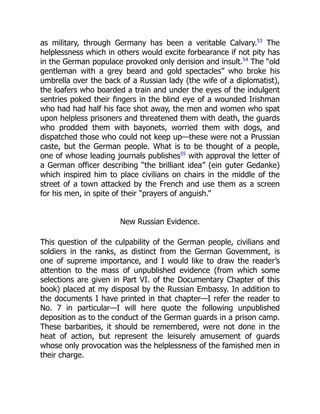 as military, through Germany has been a veritable Calvary.53
The
helplessness which in others would excite forbearance if not pity has
in the German populace provoked only derision and insult.54
The “old
gentleman with a grey beard and gold spectacles” who broke his
umbrella over the back of a Russian lady (the wife of a diplomatist),
the loafers who boarded a train and under the eyes of the indulgent
sentries poked their fingers in the blind eye of a wounded Irishman
who had had half his face shot away, the men and women who spat
upon helpless prisoners and threatened them with death, the guards
who prodded them with bayonets, worried them with dogs, and
dispatched those who could not keep up—these were not a Prussian
caste, but the German people. What is to be thought of a people,
one of whose leading journals publishes55
with approval the letter of
a German officer describing “the brilliant idea” (ein guter Gedanke)
which inspired him to place civilians on chairs in the middle of the
street of a town attacked by the French and use them as a screen
for his men, in spite of their “prayers of anguish.”
New Russian Evidence.
This question of the culpability of the German people, civilians and
soldiers in the ranks, as distinct from the German Government, is
one of supreme importance, and I would like to draw the reader’s
attention to the mass of unpublished evidence (from which some
selections are given in Part VI. of the Documentary Chapter of this
book) placed at my disposal by the Russian Embassy. In addition to
the documents I have printed in that chapter—I refer the reader to
No. 7 in particular—I will here quote the following unpublished
deposition as to the conduct of the German guards in a prison camp.
These barbarities, it should be remembered, were not done in the
heat of action, but represent the leisurely amusement of guards
whose only provocation was the helplessness of the famished men in
their charge.
 