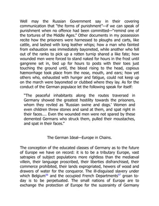 Well may the Russian Government say in their covering
communication that “the forms of punishment”—if we can speak of
punishment when no offence had been committed—“remind one of
the tortures of the Middle Ages.” Other documents in my possession
recite how the prisoners were harnessed to ploughs and carts, like
cattle, and lashed with long leather whips; how a man who fainted
from exhaustion was immediately bayoneted, while another who fell
out of the ranks to pick up a rotten turnip shared a like fate; how
wounded men were forced to stand naked for hours in the frost until
gangrene set in, tied up for hours to posts with their toes just
touching the ground until, the blood rising to the head, copious
hæmorrhage took place from the nose, mouth, and ears; how yet
others who, exhausted with hunger and fatigue, could not keep up
on the march were bayoneted or clubbed where they lay. As for the
conduct of the German populace let the following speak for itself:
“The peaceful inhabitants along the routes traversed in
Germany showed the greatest hostility towards the prisoners,
whom they reviled as ‘Russian swine and dogs.’ Women and
even children threw stones and sand at them, and spat right in
their faces.... Even the wounded men were not spared by these
demented Germans who struck them, pulled their moustaches,
and spat in their faces.”
The German Ideal—Europe in Chains.
The conception of the educated classes of Germany as to the future
of Europe we have on record: it is to be a tributary Europe, vast
satrapies of subject populations more rightless than the mediæval
villein, their language proscribed, their liberties disfranchised, their
commerce prohibited, their lands expropriated, hewers of wood and
drawers of water for the conqueror. The ill-disguised slavery under
which Belgium56
and the occupied French Departments57
groan to-
day is to be perpetuated. The small nations of Europe are to
exchange the protection of Europe for the suzerainty of Germany
 