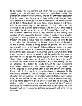 to be found. This is a sombre fact which has to be faced or these
appalling records will have been sifted and published in vain. The
problem of explanation is ultimately one for the anthropologist rather
than the lawyer, and there may be force in the contention of those
who believe that the Prussian is not a member of the Teutonic family
at all, but a “throw-back” to some Tartar stock. Certain it is that he
exhibits an insensibility to the feelings of others which is only
equalled by his extreme sensitiveness as to his own.61
This morbid
insensibility is, of course, the secret of German “Terrorism,” and of
the immense influence which it has exerted on the theory and
practice of war among the German nation. It explains their singular
ingenuity in finding means to an end, and between the German
trooper who dips a baby’s head into scalding water in order to get
more coffee from its mother62
to the commandant who at the point
of the bayonet thrusts a living screen of priests, old men, and
women with babes at the breast63
between his own troops and those
of the enemy there is a difference of degree rather than of kind.
Similarly the dark passage in the German War Book which hints that
there may be occasions on which it will be profitable to massacre
prisoners of war reveals the same quality of mind as the order to
shoot helpless sailors who are struggling for their lives in the sea.64
All things are lawful which are expedient, and if your enemy has ties
of affection, the better he lends himself to your belligerent
exploitation. Mentem mortalia tangunt—human things touch the
heart—acquires for the German Staff a new and sinister significance.
Every tender feeling that their enemy has becomes a hostage for his
tractability, because it can be violated if he is contumacious. His
churches can be profaned, his priests murdered, his boys driven into
exile, his women-folk handed over to the lust of a licentious soldiery,
and his home destroyed. If his troops defeat one in the field, the
civilian population can be made to pay for it with their lives,65
so that
eventually he may be disarmed not by defeat but by horror. His own
humanity will be his undoing. Not fear but anguish will bring him to
his knees.
 