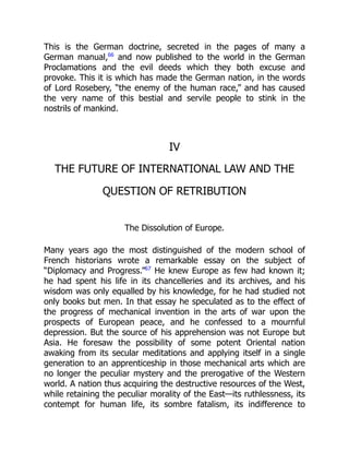 This is the German doctrine, secreted in the pages of many a
German manual,66
and now published to the world in the German
Proclamations and the evil deeds which they both excuse and
provoke. This it is which has made the German nation, in the words
of Lord Rosebery, “the enemy of the human race,” and has caused
the very name of this bestial and servile people to stink in the
nostrils of mankind.
IV
THE FUTURE OF INTERNATIONAL LAW AND THE
QUESTION OF RETRIBUTION
The Dissolution of Europe.
Many years ago the most distinguished of the modern school of
French historians wrote a remarkable essay on the subject of
“Diplomacy and Progress.”67
He knew Europe as few had known it;
he had spent his life in its chancelleries and its archives, and his
wisdom was only equalled by his knowledge, for he had studied not
only books but men. In that essay he speculated as to the effect of
the progress of mechanical invention in the arts of war upon the
prospects of European peace, and he confessed to a mournful
depression. But the source of his apprehension was not Europe but
Asia. He foresaw the possibility of some potent Oriental nation
awaking from its secular meditations and applying itself in a single
generation to an apprenticeship in those mechanical arts which are
no longer the peculiar mystery and the prerogative of the Western
world. A nation thus acquiring the destructive resources of the West,
while retaining the peculiar morality of the East—its ruthlessness, its
contempt for human life, its sombre fatalism, its indifference to
 