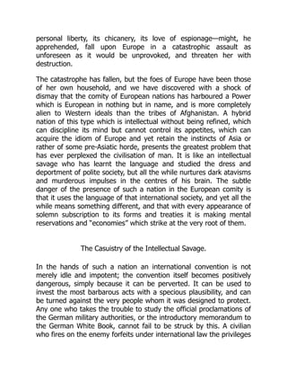 personal liberty, its chicanery, its love of espionage—might, he
apprehended, fall upon Europe in a catastrophic assault as
unforeseen as it would be unprovoked, and threaten her with
destruction.
The catastrophe has fallen, but the foes of Europe have been those
of her own household, and we have discovered with a shock of
dismay that the comity of European nations has harboured a Power
which is European in nothing but in name, and is more completely
alien to Western ideals than the tribes of Afghanistan. A hybrid
nation of this type which is intellectual without being refined, which
can discipline its mind but cannot control its appetites, which can
acquire the idiom of Europe and yet retain the instincts of Asia or
rather of some pre-Asiatic horde, presents the greatest problem that
has ever perplexed the civilisation of man. It is like an intellectual
savage who has learnt the language and studied the dress and
deportment of polite society, but all the while nurtures dark atavisms
and murderous impulses in the centres of his brain. The subtle
danger of the presence of such a nation in the European comity is
that it uses the language of that international society, and yet all the
while means something different, and that with every appearance of
solemn subscription to its forms and treaties it is making mental
reservations and “economies” which strike at the very root of them.
The Casuistry of the Intellectual Savage.
In the hands of such a nation an international convention is not
merely idle and impotent; the convention itself becomes positively
dangerous, simply because it can be perverted. It can be used to
invest the most barbarous acts with a specious plausibility, and can
be turned against the very people whom it was designed to protect.
Any one who takes the trouble to study the official proclamations of
the German military authorities, or the introductory memorandum to
the German White Book, cannot fail to be struck by this. A civilian
who fires on the enemy forfeits under international law the privileges
 