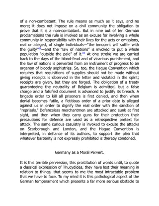 of a non-combatant. The rule means as much as it says, and no
more; it does not impose on a civil community the obligation to
prove that it is a non-combatant. But in nine out of ten German
proclamations the rule is invoked as an excuse for involving a whole
community in responsibility with their lives for the acts or omissions,
real or alleged, of single individuals—“the innocent will suffer with
the guilty”68
—and the “law of nations” is invoked to put a whole
population “outside the pale” of it.69
At one stroke we are carried
back to the days of the blood-feud and of vicarious punishment, and
the law of nations is perverted from an instrument of progress to an
organon of bloody sophistries. So, too, the Hague Convention which
requires that requisitions of supplies should not be made without
giving receipts is observed in the letter and violated in the spirit;
receipts are given, but they are forged. The obligation of a treaty
guaranteeing the neutrality of Belgium is admitted, but a false
charge and a falsified document is advanced to justify its breach. A
brigade order to kill all prisoners is first denied, and then when
denial becomes futile, a fictitious order of a prior date is alleged
against us in order to dignify the real order with the sanction of
“reprisals.” Defenceless merchantmen are attacked and sunk at first
sight, and then when they carry guns for their protection their
precautions for defence are used as a retrospective pretext for
attack. The same curious casuistry is invoked to excuse the attacks
on Scarborough and London, and the Hague Convention is
interpreted, in defiance of its authors, to support the plea that
whatever barbarity is not expressly prohibited is thereby condoned.
Germany as a Moral Pervert.
It is this terrible perversion, this prostitution of words until, to quote
a classical expression of Thucydides, they have lost their meaning in
relation to things, that seems to me the most intractable problem
that we have to face. To my mind it is this pathological aspect of the
German temperament which presents a far more serious obstacle to
 